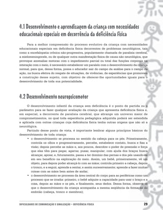 4.1 Desenvolvimento e aprendizagem da criança com necessidades
educacionais especiais em decorrência da deficiência física
      Para a melhor compreensão do processo evolutivo da criança com necessidades
educacionais especiais em deficiência física decorrentes de problemas neurológicos, tais
como a encefalopatia crônica não-progressiva, popularmente chamada de paralisia cerebral,
a mielomeningocele, ou de qualquer outra manifestação física de causa não neurológica, que
provoque anomalias motoras com o impedimento parcial ou total das funções corporais na
interação com o meio, é necessário estabelecer um paralelo com o desenvolvimento da criança
normal, para que, dessa forma, possa o educador sair do campo da análise para o campo da
ação, na busca efetiva do resgate de situações, de vivências, de experiências que promovam
a construção desse sujeito, com objetivo de oferecer-lhe oportunidades iguais para o
desenvolvimento de toda sua potencialidade.




4.2 Desenvolvimento neuropsicomotor
      O desenvolvimento infantil da criança sem deficiência é o ponto de partida ou o
parâmetro para se fazer qualquer avaliação da criança que apresenta deficiência física e,
em especial, a decorrente de paralisia cerebral, que abrange um universo maior de
comprometimentos, no qual toda experiência pedagógica adquirida poderá ser estendida
e aplicada com outras crianças cuja deficiência física tenha outras origens que não só a
neurológica.
      Partindo desse ponto de vista, é importante lembrar alguns princípios básicos do
desenvolvimento de toda criança:
      • o desenvolvimento se processa no sentido da cabeça para os pés. Primeiramente,
        controla os olhos e progressivamente, percebe, estabelece contato, busca e fixa a
        visão; depois percebe as mãos e, aos poucos, descobre o poder de preensão e força
        que elas têm para pegar, agarrar, puxar, manipular; com ajuda dos braços busca
        alcançar, apoiar, e, futuramente, passa a ter domínio das pernas e dos pés usando-os
        em seu benefício na exploração do meio. Assim, um bebê, primeiramente, vê um
        objeto, para depois poder alcançá-lo com as mãos; controla primeiro a cabeça, depois
        o tronco, e a seguir, aprende a sentar, e assim sucessivamente; aprende a fazer muitas
        coisas com as mãos bem antes de andar;
      • o desenvolvimento se processa da área central do corpo para as periféricas como um
        processo que se irradia: primeiro, o bebê adquire a capacidade para usar o braço e a
        coxa, depois as mãos e os pés, e finalmente, seus dedos. Dessa forma, observa-se
        que o desenvolvimento da criança acompanha a mesma seqüência da formação do
        embrião (cabeça, tronco e membros);



DIFICULDADES DE COMUNICAÇÃO E SINALIZAÇÃO • DEFICIÊNCIA FÍSICA                             29
 