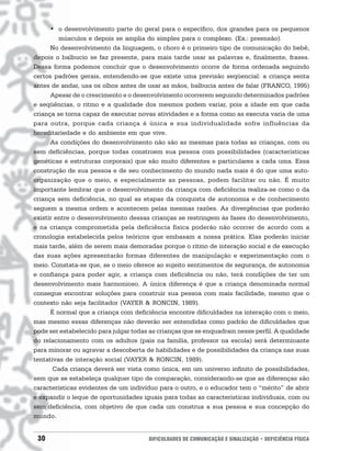 • o desenvolvimento parte do geral para o específico, dos grandes para os pequenos
         músculos e depois se amplia do simples para o complexo. (Ex.: preensão).
      No desenvolvimento da linguagem, o choro é o primeiro tipo de comunicação do bebê,
depois o balbucio se faz presente, para mais tarde usar as palavras e, finalmente, frases.
Dessa forma podemos concluir que o desenvolvimento ocorre de forma ordenada seguindo
certos padrões gerais, entendendo-se que existe uma previsão seqüencial: a criança senta
antes de andar, usa os olhos antes de usar as mãos, balbucia antes de falar (FRANCO, 1995)
      Apesar de o crescimento e o desenvolvimento ocorrerem seguindo determinados padrões
e seqüências, o ritmo e a qualidade dos mesmos podem variar, pois a idade em que cada
criança se torna capaz de executar novas atividades e a forma como as executa varia de uma
para outra, porque cada criança é única e sua individualidade sofre influências da
hereditariedade e do ambiente em que vive.
      As condições do desenvolvimento não são as mesmas para todas as crianças, com ou
sem deficiências, porque todas constroem sua pessoa com possibilidades (características
genéticas e estruturas corporais) que são muito diferentes e particulares a cada uma. Essa
construção de sua pessoa e de seu conhecimento do mundo nada mais é do que uma auto-
organização que o meio, e especialmente as pessoas, podem facilitar ou não. É muito
importante lembrar que o desenvolvimento da criança com deficiência realiza-se como o da
criança sem deficiência, no qual as etapas da conquista de autonomia e de conhecimento
seguem a mesma ordem e acontecem pelas mesmas razões. As divergências que poderão
existir entre o desenvolvimento dessas crianças se restringem às fases do desenvolvimento,
e na criança comprometida pela deficiência física poderão não ocorrer de acordo com a
cronologia estabelecida pelos teóricos que embasam a nossa prática. Elas poderão iniciar
mais tarde, além de serem mais demoradas porque o ritmo de interação social e de execução
das suas ações apresentarão formas diferentes de manipulação e experimentação com o
meio. Constata-se que, se o meio oferece ao sujeito sentimentos de segurança, de autonomia
e confiança para poder agir, a criança com deficiência ou não, terá condições de ter um
desenvolvimento mais harmonioso. A única diferença é que a criança denominada normal
consegue encontrar soluções para construir sua pessoa com mais facilidade, mesmo que o
contexto não seja facilitador (VAYER & RONCIN, 1989).
      É normal que a criança com deficiência encontre dificuldades na interação com o meio,
mas mesmo essas diferenças não deverão ser entendidas como padrão de dificuldades que
pode ser estabelecido para julgar todas as crianças que se enquadram nesse perfil. A qualidade
do relacionamento com os adultos (pais na família, professor na escola) será determinante
para minorar ou agravar a descoberta de habilidades e de possibilidades da criança nas suas
tentativas de interação social (VAYER & RONCIN, 1989).
       Cada criança deverá ser vista como única, em um universo infinito de possibilidades,
sem que se estabeleça qualquer tipo de comparação, considerando-se que as diferenças são
características evidentes de um indivíduo para o outro, e o educador tem o “mérito” de abrir
e expandir o leque de oportunidades iguais para todas as características individuais, com ou
sem deficiência, com objetivo de que cada um construa a sua pessoa e sua concepção do
mundo.


 30                                    DIFICULDADES DE COMUNICAÇÃO E SINALIZAÇÃO • DEFICIÊNCIA FÍSICA
 