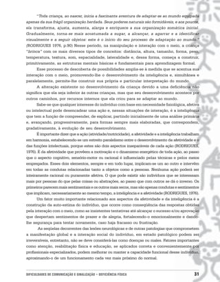 “Toda criança, ao nascer, inicia a fascinante aventura de adaptar-se ao mundo equipada
apenas da sua frágil organização herdada. Seus poderes naturais são formidáveis, e aos poucos,
ela transforma, ajusta, aumenta, alarga e enriquece a sua organização somática inicial.
Gradualmente, torna-se mais acostumada a sugar, a alcançar, a agarrar e a identificar
visualmente e a seguir objetos: este é o início do seu processo de adaptação ao mundo.”
(RODRIGUES 1976, p.90) Nesse período, na manipulação e interação com o meio, a criança
“brinca” com os mais diversos tipos de conceitos: distância, altura, tamanho, forma, peso,
temperatura, textura, som, espacialidade, lateralidade e, dessa forma, começa a construir,
primitivamente, as estruturas mentais básicas e fundamentais para aprendizagem formal.
       Esse processo de descoberta de possibilidades amplia-se à medida que se acentua sua
interação com o meio, promovendo-lhe o desenvolvimento da inteligência e, simultânea e
paralelamente, permite-lhe construir sua própria e particular interpretação do mundo.
       A alteração existente no desenvolvimento da criança devido a uma deficiência não
significa que ela seja inferior às outras crianças, mas que seu desenvolvimento acontece por
outros caminhos, por recursos internos que ela criou para se adaptar ao mundo.
       Sabe-se que qualquer interesse do indivíduo com base em necessidade fisiológica, afetiva
ou intelectual pode desencadear uma ação e, nessas situações de interação, é a inteligência
que tem a função de compreender, de explicar, partindo inicialmente de uma análise primária
e, avançando, progressivamente, para formas sempre mais elaboradas, que correspondem,
gradativamente, à evolução de seu desenvolvimento.
       É importante dizer que a ação (atividade/motricidade), a afetividade e a inteligência trabalham
em harmonia, estabelecendo-se um estreito paralelismo entre o desenvolvimento da afetividade e o
das funções intelectuais, porque estes são dois aspectos inseparáveis de cada ação (RODRIGUES,
1976). É da afetividade que provêem a motivação e o dinamismo energético de toda ação, ao passo
que o aspecto cognitivo, sensório-motor ou racional é influenciado pelas técnicas e pelos meios
empregados. Esses dois elementos, sempre e em todo lugar, implicam-se um ao outro e intervêm
em todas as condutas relacionadas tanto a objetos como a pessoas. Nenhuma ação poderá ser
inteiramente racional ou puramente afetiva. O que pode existir são indivíduos que se interessam
mais por pessoas do que pelas coisas ou abstrações, ao passo que com outros se dá o inverso. Os
primeiros parecem mais sentimentais e os outros mais secos, mas são apenas condutas e sentimentos
que implicam, necessariamente ao mesmo tempo, a inteligência e a afetividade (RODRIGUES, 1976).
       Um fator muito importante relacionado aos aspectos da afetividade e da inteligência é a
construção da auto-estima do indivíduo, que ocorre como conseqüência das respostas obtidas
pela interação com o meio, como as insistentes tentativas até alcançar o sucesso e/ou aprovação
que despertam sentimentos de prazer e de alegria, fortalecendo-o emocionalmente e dando-
lhe segurança para tentar novamente, caso haja fracasso ou frustração.
       As seqüelas decorrentes das lesões neurológicas e de outras patologias que comprometem
a manifestação global e a interação social do indivíduo, em estado patológico podem ser
irreversíveis, entretanto, não se deve considerá-las como doenças ou males. Fatores importantes
como atenção, reabilitação física e educação, se aplicados correta e convenientemente por
profissionais especializados, podem melhorar ou manter a capacidade funcional desse indivíduo,
aproximando-o de um funcionamento cada vez mais próximo do normal.



DIFICULDADES DE COMUNICAÇÃO E SINALIZAÇÃO • DEFICIÊNCIA FÍSICA                                     31
 