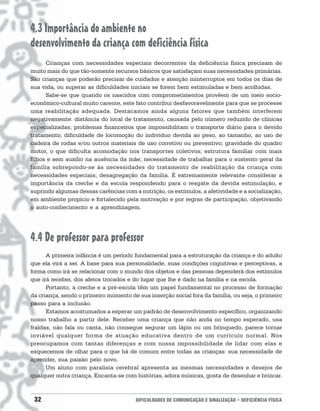 4.3 Importância do ambiente no
desenvolvimento da criança com deficiência física
      Crianças com necessidades especiais decorrentes da deficiência física precisam de
muito mais do que tão-somente recursos básicos que satisfaçam suas necessidades primárias.
São crianças que poderão precisar de cuidados e atenção ininterruptos em todos os dias de
sua vida, ou superar as dificuldades iniciais se forem bem estimuladas e bem acolhidas.
      Sabe-se que quando os nascidos com comprometimentos provêem de um meio socio-
econômico-cultural muito carente, este fato contribui desfavoravelmente para que se processe
uma reabilitação adequada. Destacamos ainda alguns fatores que também interferem
negativamente: distância do local de tratamento, causada pelo número reduzido de clínicas
especializadas; problemas financeiros que impossibilitam o transporte diário para o devido
tratamento; dificuldade de locomoção do indivíduo devida ao peso, ao tamanho, ao uso de
cadeira de rodas e/ou outros materiais de uso corretivo ou preventivo; gravidade do quadro
motor, o que dificulta acomodação nos transportes coletivos; estrutura familiar com mais
filhos e sem auxílio na ausência da mãe; necessidade de trabalhar para o sustento geral da
família sobrepondo-se às necessidades do tratamento de reabilitação da criança com
necessidades especiais; desagregação da família. É extremamente relevante considerar a
importância da creche e da escola respondendo para o resgate da devida estimulação, e
suprindo algumas dessas carências com a nutrição, os estímulos, a afetividade e a socialização,
em ambiente propício e fortalecido pela motivação e por regras de participação, objetivando
o auto-conhecimento e a aprendizagem.




4.4 De professor para professor
      A primeira infância é um período fundamental para a estruturação da criança e do adulto
que ela virá a ser. A base para sua personalidade, suas condições cognitivas e perceptivas, a
forma como irá se relacionar com o mundo dos objetos e das pessoas dependerá dos estímulos
que irá receber, dos afetos trocados e do lugar que lhe é dado na família e na escola.
      Portanto, a creche e a pré-escola têm um papel fundamental no processo de formação
da criança, sendo o primeiro momento de sua inserção social fora da família, ou seja, o primeiro
passo para a inclusão.
      Estamos acostumados a esperar um padrão de desenvolvimento específico, organizando
nosso trabalho a partir dele. Receber uma criança que não anda no tempo esperado, usa
fraldas, não fala ou canta, não consegue segurar um lápis ou um brinquedo, parece tornar
inviável qualquer forma de atuação educativa dentro de um currículo normal. Nos
preocupamos com tantas diferenças e com nossa impossibilidade de lidar com elas e
esquecemos de olhar para o que há de comum entre todas as crianças: sua necessidade de
aprender, sua paixão pelo novo.
      Um aluno com paralisia cerebral apresenta as mesmas necessidades e desejos de
qualquer outra criança. Encanta-se com histórias, adora músicas, gosta de desenhar e brincar.



 32                                     DIFICULDADES DE COMUNICAÇÃO E SINALIZAÇÃO • DEFICIÊNCIA FÍSICA
 