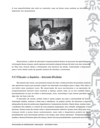 A sua especificidade não está no conteúdo, mas na forma como realizar as atividades e
expressar seu pensamento.




      Dessa forma, o saber do educador é imprescindível dentro do processo de aprendizagem
e formação dessa criança, sendo apenas necessário adaptar formas de lidar com ela e entendê-
la. Para isso, buscar ajuda e orientações com técnicos da saúde, criatividade e disposição
para o novo darão conta da grande maioria de dúvidas e incertezas.



4.4.1 O Educador e o diagnóstico – detectando dificuldades
      Na maioria das vezes, nos primeiros meses de vida, o bebê portador de paralisia cerebral
não apresenta traços que possam sugerir sua alteração neurológica para o leigo. Pelo olhar é
um bebê como qualquer outro. Na observação de seus movimentos e na aquisição de
comportamentos motores como controlar a cabeça, sentar, rolar, ou no seu cuidado diário,
principalmente no que se refere a alimentação, sono, aconchego é que iremos perceber que
algo não vai bem com ele.
      O educador de creche, muitas vezes é quem sugere aos pais a necessidade de buscar
orientação médica, embora o ideal seja a existência, na própria creche, de estrutura e suporte
adequados da área da saúde para diagnósticos e tratamentos devidos. Diante disso, muitas vezes
o professor fica solitário e a mercê de suas próprias inspirações, boa vontade, indagações e luta
pertinaz. Quanto mais ele souber sobre o desenvolvimento infantil e quanto mais olhar para suas
crianças tendo a posse desse conhecimento, mais cedo o diagnóstico poderá ser feito,
possibilitando uma intervenção precisa e em tempo, pois somos elementos fundamentais para
auxiliar o desenvolvimento pleno da criança, dentro de suas possibilidades, superando seus limites.


DIFICULDADES DE COMUNICAÇÃO E SINALIZAÇÃO • DEFICIÊNCIA FÍSICA                                  33
 