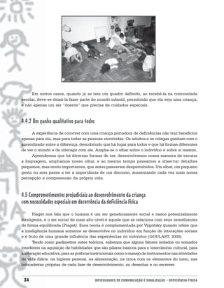 Em outros casos, quando já se tem um quadro definido, ao recebê-la na comunidade
escolar, deve-se deixá-la fazer parte do mundo infantil, permitindo que ela seja uma criança,
e não apenas um ser “doente” que precisa de cuidados especiais.



4.4.2 Um ganho qualitativo para todos
      A experiência de conviver com uma criança portadora de deficiências não traz benefícios
apenas para ela, mas para todas as pessoas envolvidas. Os adultos e os colegas ganham com o
aprendizado sobre a diferença, descobrindo que há lugar para todos e que há formas diferentes
de ver o mundo e de interagir com ele. Amplia-se o olhar sobre o indivíduo e sobre si mesmo.
      Aprendemos que há diversas formas de ser, desenvolvemos nossa maneira de escutar
a linguagem, ampliamos nosso olhar, e ao mesmo tempo passamos a observar detalhes
pequenos, mas muito importantes, que antes passavam despercebidos. Um olhar, um pequeno
gesto ou som passa a ter a importância de um discurso, aumentando cada vez mais nossa
percepção e compreensão da própria vida.



4.5 Comprometimentos prejudiciais ao desenvolvimento da criança
com necessidades especiais em decorrência da deficiência física
       Piaget nos fala que o homem é um ser geneticamente social e nasce potencialmente
inteligente, e o ser social de mais alto nível é aquele que se relaciona com seus semelhantes
de forma equilibrada (Piaget). Essa teoria é complementada por Vygotsky quando refere que
a inteligência humana somente se desenvolve no indivíduo em função de interações sociais
e é fruto de uma grande influência das experiências do indivíduo (GOULART, 2000).
       Tendo como parâmetros estes teóricos, sabemos que alguns fatores isolados ou somados
interferem na aquisição de habilidades que são pilares básicos para o intercâmbio cultural, para
a interação educativa, para as práticas instrucionais como o manejo de instrumentos nas atividades
de vida diária: na higiene pessoal, na alimentação, na troca com os elementos do meio, nas
brincadeiras próprias de cada fase de desenvolvimento, no desenhar e no escrever.


 34                                     DIFICULDADES DE COMUNICAÇÃO E SINALIZAÇÃO • DEFICIÊNCIA FÍSICA
 