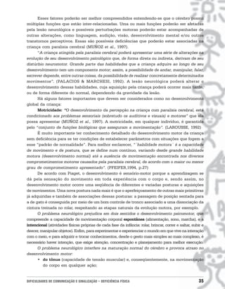 Esses fatores poderão ser melhor compreendidos entendendo-se que o cérebro possui
múltiplas funções que estão inter-relacionadas. Uma ou mais funções poderão ser afetadas
pela lesão neurológica e possíveis perturbações motoras poderão estar acompanhadas de
outras alterações, como linguagem, audição, visão, desenvolvimento mental e/ou outros
transtornos perceptivos. Essas são possíveis deficiências que poderão estar associadas na
criança com paralisia cerebral (MUÑOZ et al., 1997).
      “A criança atingida pela paralisia cerebral poderá apresentar uma série de alterações na
evolução de seu desenvolvimento psicológico que, de forma direta ou indireta, derivam de seu
distúrbio neuromotor. Grande parte das habilidades que a criança adquire ao longo de seu
desenvolvimento tem um componente motor; assim, a possibilidade de andar, manipular, falar,
escrever depende, entre outras coisas, da possibilidade de realizar concretamente determinados
movimentos”. (PALACIOS & MARCHESI, 1992). A lesão neurológica poderá alterar o
desenvolvimento dessas habilidades, cuja aquisição pela criança poderá ocorrer mais tarde,
ou de forma diferente do normal, dependendo da gravidade da lesão.
      Há alguns fatores importantes que devem ser considerados como no desenvolvimento
global da criança:
      Motricidade: “O desenvolvimento da percepção na criança com paralisia cerebral, está
condicionado aos problemas sensoriais (sobretudo os auditivos e visuais) e motores” que ela
possa apresentar (MUÑOZ et al., 1997). A motricidade, em qualquer indivíduo, é garantida
pelo “conjunto de funções biológicas que asseguram a movimentação”. (LAROUSSE, 1992)
      É muito importante ter conhecimento detalhado do desenvolvimento motor da criança
sem deficiência para se ter condições de estabelecer parâmetros com situações que fogem a
esse “padrão de normalidade”. Para melhor esclarecer, “´habilidade motora´ é a capacidade
de movimento e de postura, que se define num contínuo, variando desde grande habilidade
motora (desenvolvimento normal) até a ausência de movimentação encontrada nos diversos
comprometimentos motores causados pela paralisia cerebral, de acordo com o maior ou menor
grau de comprometimento apresentado”. (PFEIFER,1994, p.27)
      De acordo com Piaget, o desenvolvimento é sensório-motor porque a aprendizagem se
dá pela sensação do movimento em toda experiência com o corpo e, sendo assim, no
desenvolvimento motor ocorre uma seqüência de diferentes e variadas posturas e aquisições
de movimentos. Uma nova postura nada mais é que o aperfeiçoamento de outras mais primitivas
já adquiridas e também de associações dessas posturas: a passagem de posição sentada para
a de gato é conseguida por meio de um bom controle de tronco associado a uma dissociação da
cintura treinada no rolar, respeitando as etapas naturais da evolução motora, por exemplo.
      O problema neurológico prejudica em dois sentidos o desenvolvimento psicomotor, que
compreende a capacidade de movimentação corporal espontânea (alimentação, sono, marcha), e a
intencional (atividades físicas próprias de cada fase da infância: rolar, brincar, correr e saltar, subir e
descer, manipular objetos). Enfim, para experimentar e experienciar o mundo em que vive na interação
com o meio, e para adquirir e trocar conhecimentos, desde o gesto mais simples ao mais complexo, é
necessário haver intenção, que exige atenção, concentração e planejamento para melhor execução.
      O problema neurológico interfere na maturação normal do cérebro e provoca atraso no
desenvolvimento motor:
      • do tônus (capacidade de tensão muscular) e, conseqüentemente, na movimentação
         do corpo em qualquer ação;


DIFICULDADES DE COMUNICAÇÃO E SINALIZAÇÃO • DEFICIÊNCIA FÍSICA                                          35
 