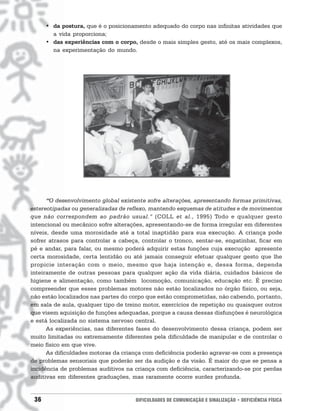 • da postura, que é o posicionamento adequado do corpo nas infinitas atividades que
        a vida proporciona;
      • das experiências com o corpo, desde o mais simples gesto, até os mais complexos,
        na experimentação do mundo.




      “O desenvolvimento global existente sofre alterações, apresentando formas primitivas,
estereotipadas ou generalizadas de reflexo, mantendo esquemas de atitudes e de movimentos
que não correspondem ao padrão usual.” (COLL et al., 1995) Todo e qualquer gesto
intencional ou mecânico sofre alterações, apresentando-se de forma irregular em diferentes
níveis, desde uma morosidade até a total inaptidão para sua execução. A criança pode
sofrer atrasos para controlar a cabeça, controlar o tronco, sentar-se, engatinhar, ficar em
pé e andar, para falar, ou mesmo poderá adquirir estas funções cuja execução apresente
certa morosidade, certa lentidão ou até jamais conseguir efetuar qualquer gesto que lhe
propicie interação com o meio, mesmo que haja intenção e, dessa forma, dependa
inteiramente de outras pessoas para qualquer ação da vida diária, cuidados básicos de
higiene e alimentação, como também locomoção, comunicação, educação etc. É preciso
compreender que esses problemas motores não estão localizados no órgão físico, ou seja,
não estão localizados nas partes do corpo que estão comprometidas, não cabendo, portanto,
em sala de aula, qualquer tipo de treino motor, exercícios de repetição ou quaisquer outros
que visem aquisição de funções adequadas, porque a causa dessas disfunções é neurológica
e está localizada no sistema nervoso central.
      As experiências, nas diferentes fases do desenvolvimento dessa criança, podem ser
muito limitadas ou extremamente diferentes pela dificuldade de manipular e de controlar o
meio físico em que vive.
      As dificuldades motoras da criança com deficiência poderão agravar-se com a presença
de problemas sensoriais que poderão ser da audição e da visão. É maior do que se pensa a
incidência de problemas auditivos na criança com deficiência, caracterizando-se por perdas
auditivas em diferentes graduações, mas raramente ocorre surdez profunda.


 36                                   DIFICULDADES DE COMUNICAÇÃO E SINALIZAÇÃO • DEFICIÊNCIA FÍSICA
 