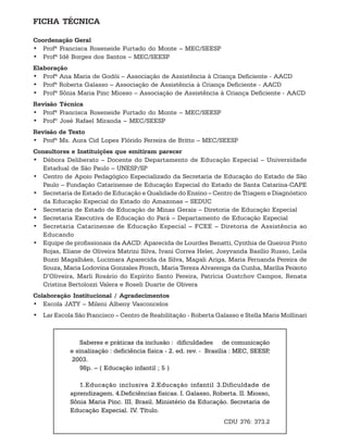FICHA TÉCNICA

Coordenação Geral
• Profª Francisca Roseneide Furtado do Monte – MEC/SEESP
• Profª Idê Borges dos Santos – MEC/SEESP
Elaboração
• Profª Ana Maria de Godói – Associação de Assistência à Criança Deficiente - AACD
• Profª Roberta Galasso – Associação de Assistência à Criança Deficiente - AACD
• Profª Sônia Maria Pinc Miosso – Associação de Assistência à Criança Deficiente - AACD
Revisão Técnica
• Profª Francisca Roseneide Furtado do Monte – MEC/SEESP
• Profº José Rafael Miranda – MEC/SEESP
Revisão de Texto
• Profª Ms. Aura Cid Lopes Flórido Ferreira de Britto – MEC/SEESP
Consultores e Instituições que emitiram parecer
• Débora Deliberato – Docente do Departamento de Educação Especial – Universidade
  Estadual de São Paulo – UNESP/SP
• Centro de Apoio Pedagógico Especializado da Secretaria de Educação do Estado de São
  Paulo – Fundação Catarinense de Educação Especial do Estado de Santa Catarina-CAPE
• Secretaria de Estado de Educação e Qualidade do Ensino – Centro de Triagem e Diagnóstico
  da Educação Especial do Estado do Amazonas – SEDUC
• Secretaria de Estado de Educação de Minas Gerais – Diretoria de Educação Especial
• Secretaria Executiva de Educação do Pará – Departamento de Educação Especial
• Secretaria Catarinense de Educação Especial – FCEE – Diretoria de Assistência ao
  Educando
• Equipe de profissionais da AACD: Aparecida de Lourdes Benatti, Cynthia de Queiroz Pinto
  Rojas, Eliane de Oliveira Matrini Silva, Ivani Correa Heler, Josyvanda Basílio Russo, Leila
  Buzzi Magalhães, Lucimara Aparecida da Silva, Magali Ariga, Maria Fernanda Pereira de
  Souza, Maria Lodovina Gonzales Frosch, Maria Tereza Alvarenga da Cunha, Marília Peixoto
  D’Oliveira, Marli Rosário do Espírito Santo Pereira, Patrícia Gustchov Campos, Renata
  Cristina Bertolozzi Valera e Roseli Duarte de Olivera
Colaboração Institucional / Agradecimentos
• Escola JATY – Mileni Albeny Vasconcelos
• Lar Escola São Francisco – Centro de Reabilitação - Roberta Galasso e Stella Maris Mollinari



                Saberes e práticas da inclusão : dificuldades .de comunicação
            e sinalização : deficiência física - 2. ed. rev. - Brasília : MEC, SEESP,
            .2003.
                98p. – ( Educação infantil ; 5 )

               1.Educação inclusiva 2.Educação infantil 3.Dificuldade de
            aprendizagem. 4.Deficiências físicas. I. Galasso, Roberta. II. Miosso,
            Sônia Maria Pinc. III. Brasil. Ministério da Educação. Secretaria de
            Educação Especial. IV. Título.
                                                                    CDU 376: 373.2
 