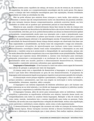 aquisições tardias como: equilíbrio de cabeça, de tronco, do ato de sentar-se, de arrastar-se,
de engatinhar, de andar, se o comprometimento neurológico não for muito grave. Em alguns
casos, a criança não terá condições neurológicas para tais aquisições, ficando totalmente
dependente em todas as atividades da vida.
      Não se pode afirmar que existem duas crianças e, mais tarde, dois adultos, que
apresentem o mesmo tipo de comprometimento motor em decorrência da paralisia cerebral.
Há uma variação imensa desses comprometimentos, podendo acarretar desde um leve
cambaleio no andar até os quadros que apresentam parcial ou total dependência.
      Observa-se que, quando o desenvolvimento dessa fase inicial da vida da criança com
necessidades especiais em decorrência da deficiência física não ocorrer dentro dos parâmetros
da normalidade, este fato, por si só, poderá desencadear um atraso no desenvolvimento global
subseqüente, comprometendo ainda mais sua interação com o meio e prejudicando suas
aquisições mentais, consideradas os pilares que formam a base necessária para o posterior
processo de aprendizagem informal e de aprendizagem escolar. É importante esclarecer que
a maturidade de desenvolvimento dessa criança deverá sempre ser observada com base nas
suas capacidades e possibilidades, na forma como ela compreende e reage aos estímulos.
Forçar quaisquer situações de aprendizagem que tenham como base somente o
desenvolvimento cronológico (idade) trará como conseqüência o desrespeito ao seu real
potencial, e também estar-se-á promovendo a desigualdade de oportunidades, porque não
lhe serão oferecidos desafios compatíveis com a sua capacidade e suas possibilidades. Também
há crianças que superam essas dificuldades e, mesmo com limitações para interação
adequada, presenciam a movimentação e as mudanças de seu meio e, assim operando
mentalmente sobre seu mundo, passiva e silenciosamente desenvolvem-se, formando,
alimentando e mantendo estruturas suficientes para aprendizagem.
      Linguagem e Comunicação – O ser humano é o único ser sobre a terra capaz de transmitir
sua cultura de geração a geração por meio da linguagem.
      A criança nasce com a capacidade de desenvolver a linguagem, e os meios familiar e
social é que terão fator determinante no grau de seu desenvolvimento. O progresso da
linguagem está intimamente ligado ao progresso cognitivo num processo paralelo de evolução.
      A comunicação ocorre porque engloba o pensamento, a linguagem, a fala e os afetos, e
porque socializa o pensamento, que tem sua origem na motivação e inclui inclinações,
necessidades, interesses, impulsos, afeto e emoção.
      A linguagem é um sistema organizado de símbolos arbitrários que o ser humano usa
para comunicar-se no nível abstrato, e se divide em linguagem receptiva (o indivíduo recebe
a fala do outro) e expressiva (o indivíduo fala com o outro).
      A linguagem humana, além de servir para comunicação entre os indivíduos, também
simplifica e generaliza os significados atribuídos aos objetos, havendo desse modo um
compartilhamento com todos os usuários dessa linguagem. Exemplo: a fala de nomes tais
como cama, mamãe, mamadeira tem o mesmo significado para todas as pessoas. Cada
indivíduo, de acordo com suas experiências e relações de afetividade, atribui uma significação
muito particular e individual a esses objetos, assim como a toda experimentação.
      O desenvolvimento da linguagem não acontece em todas as crianças da mesma forma
ou na mesma época. Estas variações ocorrem devido a fatores hereditários, condições
orgânicas e diferenças de estimulação que o meio oferece. Para melhor explicar, observa-se


 38                                    DIFICULDADES DE COMUNICAÇÃO E SINALIZAÇÃO • DEFICIÊNCIA FÍSICA
 