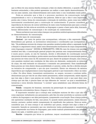 que os filhos de uma mesma família começam a falar em idades diferentes, e quando o meio é
bastante estimulador, a fala poderá apresentar um melhor e mais rápido desenvolvimento. Já
em um meio carente, esse desenvolvimento será muito lento e com vocabulário muito pobre.
       Pode-se entender que a fala é o processo mecânico da comunicação verbal,
compreendendo a voz e a articulação das palavras. Sabe-se que a fala é uma importante,
porém não é única, forma de comunicação e interação do indivíduo, assim como tem função
instrumental considerável para a construção do conhecimento. É preciso considerar a
importância do discurso de outros indivíduos do meio como fundamentais para que a criança
sem condições de fala sinta-se envolvida na linguagem e passe a fazer parte dela, buscando
formas diferenciadas de comunicação e de construção do conhecimento.
       Vamos esclarecer que nem todas crianças com paralisia cerebral apresentam dificuldades
no desenvolvimento da comunicação.
       Há três tipos de comunicação:
       Gestual - por meio de gestos que acompanham, reforçam e dão expressão à fala.
Entendemos por gestual, os movimentos intencionais e coordenados que acompanham a
fala. “Os problemas motores da criança com paralisia cerebral podem afetar a expressão facial,
a fixação e o seguimento visual, assim como determinados movimentos do corpo compreendidos
como linguagem corporal.” (SOUZA & FERRARETTO, 1998) No caso da criança com paralisia
cerebral sem fala, a comunicação gestual própria das pessoas sem comprometimento físico,
é muito pouco usada, se não for limitada, devido à dificuldade de coordenação motora
decorrente da lesão neurológica, porém existe uma forma diferenciada de comunicação gestual
que precisa ser vista como tal. No momento em que, diante de qualquer situação, uma criança
com paralisia cerebral sem condições de fala entra em distensão, enrijecendo os músculos
do corpo, ela está tentando se comunicar e transmitir seu pensamento. Essa manifestação
física precisa ser vista dentro dessa possibilidade e é preciso, então, dar-lhe a devida atenção
na tentativa de compreender o que ela quer transmitir. Existe um elemento de extrema
importância que negligenciamos numa linguagem gestual e que transcende a fala e as mãos:
o olhar. Os olhos falam, transmitem sentimentos, se negam, recusam e aceitam enfim,
demonstram que por trás de um olhar existe pensamento, existe compreensão, existe alguém
que tem algo a dizer e que precisa ser ouvido. Para realmente ouvir o que quer dizer uma
criança que não fala, é preciso fazer um tipo diferente de “escuta” na qual a sensibilidade,
tentativas e erros deverão direcionar “o ouvinte” para estabelecer uma eficiente forma de
comunicação.
       Falada - composta de fonemas, necessita da preservação da capacidade respiratória,
dos músculos articulatórios (boca e língua) e da voz.
       É importante ressaltar que a criança sem condições motoras de fala e que não tem
como expressar verbalmente seu pensamento, pelo fato de estar envolvida no universo social
e afetivo da linguagem e ser dele participante, compreende a sua função. Essa criança poderá
não apresentar condições de fala, mas pensa. E, quando existe pensamento, existe discurso
interior, portanto, poderá existir compreensão do significado das palavras. Deve-se então,
considerar que, se essa criança é um indivíduo que pensa, sempre terá algo a dizer e a
transmitir, fazendo-se necessário que seu interlocutor tenha predisposição e sensibilidade
para compreender sua forma de linguagem, para então traduzir primeiramente em palavras,
depois em ação, e também para o meio.
       Escrita - composta por letras ou grafemas, requer usualmente condições motoras


DIFICULDADES DE COMUNICAÇÃO E SINALIZAÇÃO • DEFICIÊNCIA FÍSICA                               39
 