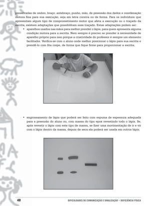 preservadas de ombro, braço, antebraço, punho, mão, de preensão dos dedos e coordenação
motora fina para sua execução, seja em letra cursiva ou de forma. Para os indivíduos que
apresentam algum tipo de comprometimento motor que afeta a execução ou o traçado da
escrita, existem adaptações que possibilitam esse traçado. Estas adaptações podem ser:
      • aparelhos usados nas mãos para melhor prender o lápis, para quem apresenta alguma
         condição motora para a escrita. Nem sempre é preciso se prender à necessidade de
         aparelho próprio para isso porque a criatividade do professor é sempre um elemento
         facilitador. Verifica-se com o aluno onde melhor posicionar o lápis para sua escrita e
         prendê-lo com fita crepe, de forma que fique firme para proporcionar a escrita;




      • engrossamento de lápis que poderá ser feito com espuma de espessura adequada
        para a preensão do aluno ou, com massa do tipo epox revestindo todo o lápis. Se,
        após revestir o lápis com este tipo de massa, se fizer uma movimentação de ir e vir
        com o lápis dentro da massa, depois de seca ela poderá ser usada em outros lápis;




 40                                    DIFICULDADES DE COMUNICAÇÃO E SINALIZAÇÃO • DEFICIÊNCIA FÍSICA
 
