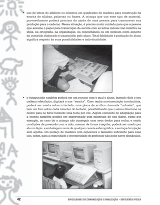 • uso de letras do alfabeto ou números em quadrados de madeira para construção da
       escrita de sílabas, palavras ou frases. A criança que usa esse tipo de material,
       provavelmente poderá precisar da ajuda de uma pessoa para transcrever sua
       produção para o caderno. Nessa situação, é preciso muito cuidado para que a pessoa
       que assume o papel para transcrição da escrita com as letras móveis não interfira na
       idéia, na ortografia, na organização, na concordância ou em nenhum outro aspecto
       do conteúdo elaborado e transmitido pelo aluno. Total fidelidade à produção do aluno
       significa respeito às suas possibilidades e individualidade.




     • o computador também poderá ser um recurso com o qual o aluno, fazendo dele o seu
       caderno eletrônico, digitará a sua “escrita”. Caso tenha movimentação involuntária,
       poderá ser usada sobre o teclado, uma placa de acrílico chamada “colméia”, que
       tem um furo sobre cada caracter do teclado, possibilitando que o aluno direcione os
       dedos para os furos batendo uma tecla por vez. Algum elemento de adaptação para
       a escrita também poderá ser improvisado com materiais de uso diário, como por
       exemplo, no caso de a criança não conseguir usar seus dedos para teclar, e tendo
       condições de preensão com a mão, mesmo de forma irregular, poderá ser usado por
       ela um lápis, a embalagem vazia de qualquer caneta esferográfica, a seringa de injeção
       sem agulha, um pedaço de madeira com espessura e tamanho suficiente para esse
       uso, enfim, para a criatividade e inventividade do professor não pode haver obstáculos.




42                                    DIFICULDADES DE COMUNICAÇÃO E SINALIZAÇÃO • DEFICIÊNCIA FÍSICA
 
