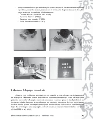 • e importante enfatizar que as indicações quanto ao uso de determinadas adaptações
        específicas, descritas abaixo, necessitam de orientação de profissionais da área, tais
        como terapeuta ocupacional e fisioterapeuta.
        - Órteses (FOTO) (aparelhos para mãos)
        - Pulseiras diversas (FOTO)
        - Capacete com ponteira (FOTO)
        - Placa e letra imantadas (FOTO)




4.6 Problemas de linguagem e comunicação
      Crianças com problemas neurológicos, em especial as que sofreram paralisia cerebral,
em sua quase totalidade, sofrem de distúrbios no desenvolvimento da fala e da linguagem,
podendo apresentar alterações variáveis em maior ou menor grau de inteligibilidade da
linguagem falada, chegando ao impedimento por completo. Isso ocorre devido a perturbações
mais ou menos graves dos órgãos fonológicos (músculos que controlam os movimentos da
boca, das articulações e da respiração) podendo acarretar comprometimento da fala em vários
níveis (COLL et al., 1995):


DIFICULDADES DE COMUNICAÇÃO E SINALIZAÇÃO • DEFICIÊNCIA FÍSICA                             43
 