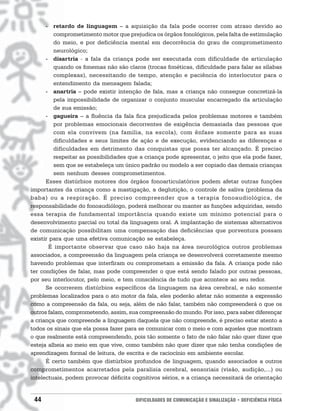 - retardo de linguagem – a aquisição da fala pode ocorrer com atraso devido ao
         comprometimento motor que prejudica os órgãos fonológicos, pela falta de estimulação
         do meio, e por deficiência mental em decorrência do grau de comprometimento
         neurológico;
      - disartria - a fala da criança pode ser executada com dificuldade de articulação
         quando os fonemas não são claros (trocas fonéticas, dificuldade para falar as sílabas
         complexas), necessitando de tempo, atenção e paciência do interlocutor para o
         entendimento da mensagem falada;
      - anartria – pode existir intenção de fala, mas a criança não consegue concretizá-la
         pela impossibilidade de organizar o conjunto muscular encarregado da articulação
         de sua emissão;
      - gagueira – a fluência da fala fica prejudicada pelos problemas motores e também
         por problemas emocionais decorrentes de exigência demasiada das pessoas que
         com ela convivem (na família, na escola), com ênfase somente para as suas
         dificuldades e seus limites de ação e de execução, evidenciando as diferenças e
         dificuldades em detrimento das conquistas que possa ter alcançado. É preciso
         respeitar as possibilidades que a criança pode apresentar, o jeito que ela pode fazer,
         sem que se estabeleça um único padrão ou modelo a ser copiado das demais crianças
         sem nenhum desses comprometimentos.
      Esses distúrbios motores dos órgãos fonoarticulatórios podem afetar outras funções
importantes da criança como a mastigação, a deglutição, o controle de saliva (problema da
baba) ou a respiração. É preciso compreender que a terapia fonoaudiológica, de
responsabilidade do fonoaudiólogo, poderá melhorar ou manter as funções adquiridas, sendo
essa terapia de fundamental importância quando existe um mínimo potencial para o
desenvolvimento parcial ou total da linguagem oral. A implantação de sistemas alternativos
de comunicação possibilitam uma compensação das deficiências que porventura possam
existir para que uma efetiva comunicação se estabeleça.
       É importante observar que caso não haja na área neurológica outros problemas
associados, a compreensão da linguagem pela criança se desenvolverá corretamente mesmo
havendo problemas que interfiram ou comprometam a emissão da fala. A criança pode não
ter condições de falar, mas pode compreender o que está sendo falado por outras pessoas,
por seu interlocutor, pelo meio, e tem consciência de tudo que acontece ao seu redor.
      Se ocorrerem distúrbios específicos da linguagem na área cerebral, e não somente
problemas localizados para o ato motor da fala, eles poderão afetar não somente a expressão
como a compreensão da fala, ou seja, além de não falar, também não compreenderá o que os
outros falam, comprometendo, assim, sua compreensão do mundo. Por isso, para saber diferençar
a criança que compreende a linguagem daquela que não compreende, é preciso estar atento a
todos os sinais que ela possa fazer para se comunicar com o meio e com aqueles que mostram
o que realmente está compreendendo, pois tão somente o fato de não falar não quer dizer que
esteja alheia ao meio em que vive, como também não quer dizer que não tenha condições de
aprendizagem formal de leitura, de escrita e de raciocínio em ambiente escolar.
      É certo também que distúrbios profundos de linguagem, quando associados a outros
comprometimentos acarretados pela paralisia cerebral, sensoriais (visão, audição,...) ou
intelectuais, podem provocar déficits cognitivos sérios, e a criança necessitará de orientação


 44                                    DIFICULDADES DE COMUNICAÇÃO E SINALIZAÇÃO • DEFICIÊNCIA FÍSICA
 