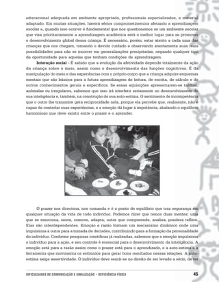 educacional adequada em ambiente apropriado, profissionais especializados, e material
adaptado. Em muitas situações, haverá sérios comprometimentos afetando a aprendizagem
escolar e, quando isso ocorrer é fundamental que nos questionemos se um ambiente escolar
que visa prioritariamente a aprendizagem acadêmica será o melhor lugar para se promover
o desenvolvimento global dessa criança. É necessário, porém, estar atento a cada uma das
crianças que nos chegam, tomando o devido cuidado e observando atentamente suas reais
possibilidades para não se incorrer em generalizações precipitadas, negando qualquer tipo
de oportunidade para aquelas que tenham condições de aprendizagem.
      Interação social - É sabido que a evolução da afetividade depende totalmente da ação
da criança sobre o meio, assim como o desenvolvimento das funções cognitivas. É da
manipulação do meio e das experiências com o próprio corpo que a criança adquire esquemas
mentais que são básicos para a futura aprendizagem de leitura, de escrita, de cálculo e de
outros conhecimentos gerais e específicos. Se essas aquisições apresentarem-se tardias,
anômalas ou irregulares, sabemos que isso irá interferir seriamente no desenvolvimento de
sua inteligência e, também, na construção de sua auto-estima. O sentimento de incompetência
que o outro lhe transmite gera reciprocidade nela, porque ela percebe que, realmente, não é
capaz de controlar suas experiências, e a emoção dá lugar à impotência, abalando o equilíbrio
harmonioso que deve existir entre o prazer e o aprender.




      O prazer nos direciona, nos comanda e é o ponto de equilíbrio que traz segurança em
qualquer situação da vida de todo indivíduo. Podemos dizer que temos duas mentes: uma
que se emociona, sente, comove, adapta; outra que compreende, analisa, pondera reflete.
Elas são interdependentes. Emoção e razão formam um mecanismo dinâmico onde uma
impulsiona a outra para a tomada de decisões, contribuindo para a formação da personalidade
do indivíduo. Conforme pesquisas científicas já realizadas, sabemos que a emoção impulsiona
o indivíduo para a ação, e seu controle é essencial para o desenvolvimento da inteligência. A
emoção está para a razão assim como o prazer está para o aprendizado, e a auto-estima é a
ferramenta que movimenta os estímulos para gerar bons resultados nessas relações. A auto-
estima exige assertividade. O indivíduo deve sentir-se no direito de ser levado a sério, de ter


DIFICULDADES DE COMUNICAÇÃO E SINALIZAÇÃO • DEFICIÊNCIA FÍSICA                              45
 