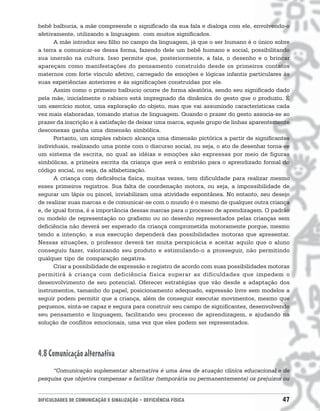 bebê balbucia, a mãe compreende o significado da sua fala e dialoga com ele, envolvendo-o
afetivamente, utilizando a linguagem com muitos significados.
      A mãe introduz seu filho no campo da linguagem, já que o ser humano é o único sobre
a terra a comunicar-se dessa forma, fazendo dele um bebê humano e social, possibilitando
sua imersão na cultura. Isso permite que, posteriormente, a fala, o desenho e o brincar
apareçam como manifestações do pensamento construído desde os primeiros contatos
maternos com forte vínculo afetivo, carregado de emoções e lógicas infantis particulares às
suas experiências anteriores e às significações construídas por ele.
      Assim como o primeiro balbucio ocorre de forma aleatória, sendo seu significado dado
pela mãe, inicialmente o rabisco está impregnado da dinâmica do gesto que o produziu. É
um exercício motor, uma exploração do objeto, mas que vai assumindo características cada
vez mais elaboradas, tomando status de linguagem. Quando o prazer do gesto associa-se ao
prazer da inscrição e à satisfação de deixar uma marca, aquele grupo de linhas aparentemente
desconexas ganha uma dimensão simbólica.
      Portanto, um simples rabisco alcança uma dimensão pictórica a partir de significantes
individuais, realizando uma ponte com o discurso social, ou seja, o ato de desenhar torna-se
um sistema de escrita, no qual as idéias e emoções são expressas por meio de figuras
simbólicas, a primeira escrita da criança que será o embrião para o aprendizado formal do
código social, ou seja, da alfabetização.
      A criança com deficiência física, muitas vezes, tem dificuldade para realizar mesmo
esses primeiros registros. Sua falta de coordenação motora, ou seja, a impossibilidade de
segurar um lápis ou pincel, inviabilizam uma atividade espontânea. No entanto, seu desejo
de realizar suas marcas e de comunicar-se com o mundo é o mesmo de qualquer outra criança
e, de igual forma, é a importância dessas marcas para o processo de aprendizagem. O padrão
ou modelo de representação no grafismo ou no desenho representados pelas crianças sem
deficiência não deverá ser esperado da criança comprometida motoramente porque, mesmo
tendo a intenção, a sua execução dependerá das possibilidades motoras que apresentar.
Nessas situações, o professor deverá ter muita perspicácia e aceitar aquilo que o aluno
conseguiu fazer, valorizando seu produto e estimulando-o a prosseguir, não permitindo
qualquer tipo de comparação negativa.
      Criar a possibilidade de expressão e registro de acordo com suas possibilidades motoras
permitirá à criança com deficiência física superar as dificuldades que impedem o
desenvolvimento de seu potencial. Oferecer estratégias que vão desde a adaptação dos
instrumentos, tamanho do papel, posicionamento adequado, expressão livre sem modelos a
seguir podem permitir que a criança, além de conseguir executar movimentos, mesmo que
pequenos, sinta-se capaz e segura para construir seu campo de significantes, desenvolvendo
seu pensamento e linguagem, facilitando seu processo de aprendizagem, e ajudando na
solução de conflitos emocionais, uma vez que eles podem ser representados.




4.8 Comunicação alternativa
     “Comunicação suplementar alternativa é uma área de atuação clínica educacional e de
pesquisa que objetiva compensar e facilitar (temporária ou permanentemente) os prejuízos ou


DIFICULDADES DE COMUNICAÇÃO E SINALIZAÇÃO • DEFICIÊNCIA FÍSICA                            47
 