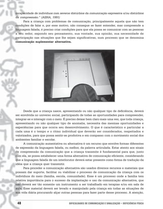 incapacidade de indivíduos com severos distúrbios da comunicação expressiva e/ou distúrbios
da compreensão.” (ASHA, 1991)
      Para a criança com problemas de comunicação, principalmente aquela que não tem
condições de falar e, por esse motivo, não consegue se fazer entender, mas compreende a
linguagem falada, é preciso criar condições para que ela possa se comunicar com as pessoas
a seu redor, expondo seu pensamento, sua vontade, sua opinião, sua necessidade de
participação nas situações que lhe sejam significativas, num processo que se denomina
comunicação suplementar alternativa.




      Desde que a criança nasce, apresentando ou não qualquer tipo de deficiência, deverá
ser envolvida no universo social, participando de todas as oportunidades para compreender,
integrar-se e interagir com o meio. É preciso deixar bem claro mais uma vez, que toda criança,
apresentando ou não qualquer tipo de anomalia, necessita das mesmas oportunidades e
experiências para que ocorra seu desenvolvimento. O que é característico e particular a
cada uma é o tempo e o ritmo individual que deverão ser considerados, respeitados e
valorizados, para que possa sentir-se produtiva e em compasso com o movimento social dos
ambientes familiar e escolar.
      A comunicação aumentativa ou alternativa é um recurso que envolve formas diferentes
de expressão da linguagem falada, ou melhor, da palavra articulada. Estar atento aos sinais
de compreensão da comunicação que a criança transmite é fundamental para que, junto
com ela, se possa estabelecer uma forma alternativa de comunicação eficiente, considerando
que a linguagem falada de um interlocutor deverá estar presente como forma de tradução da
idéia que a criança quer transmitir.
      Para proceder a comunicação alternativa são usados diversos recursos e materiais que
possam dar suporte, facilitar ou viabilizar o processo de comunicação da criança com os
indivíduos do meio (família, escola, comunidade). Esse é um processo onde a família tem
relativa importância para o sucesso da implantação e uso da comunicação alternativa, que
não deverá ser tão somente um instrumento a ser trabalhado em terapias e/ou em sala de
aula. Esse material deverá ser levado e manipulado pela criança em todas as situações de
sua vida diária procurando alçar outras pessoas para fazer parte desse processo. A atenção,


 48                                    DIFICULDADES DE COMUNICAÇÃO E SINALIZAÇÃO • DEFICIÊNCIA FÍSICA
 