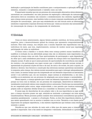 dedicação e participação da família contribuem para o enriquecimento e aplicação de novos
símbolos, somando e complementando o trabalho como um todo.
      É importante ressaltar que em um processo de comunicação alternativa vários elementos
necessitam ser considerados: em todo processo de exploração e efetivação da comunicação
alternativa deve-se considerar não somente o estabelecimento dos símbolos significativos
para criança nesse processo, mas também todos os sinais corporais manifestados por ela nas
situações de comunicação, para que seja estabelecido um real vínculo entre as informações
(símbolos e expressões corporais diversas) de forma que venha ao encontro das necessidades
de comunicação da criança e da compreensão do interlocutor.




4.9 Afetividade
      Como já vimos anteriormente, alguns fatores poderão contribuir, de forma positiva ou
negativa, para o desenvolvimento global da criança que apresenta comprometimentos
motores. Para toda criança, sua relação com o mundo depende das experiências com os
indivíduos do meio, que tem, implicitamente, normas de caráter moral que regulam a
participação de todos os indivíduos.
      A forma como a família e a escola vêem essa criança poderá causar benefícios ou
maléficos à evolução da sua afetividade porque elas são os elementos mais importantes na
evolução da criança como um todo. Suas oportunidades de participação e ação dependerão
do olhar que o meio estabelecer para formar a opinião da criança sobre sua importância nas
relações sociais. E sabe-se que é nesse processo de oportunidades de convivência com regras
de conduta e de participação nos jogos sociais que o indivíduo aprende normas sociais, é
apresentado às primeiras noções de bem e de mal, de certo e de errado, de justo e injusto, de
direitos e deveres. Isso favorece a construção das estruturas mentais operatórias necessárias
à conquista, pela criança, dos valores morais necessários para agir e interagir adequadamente
com o meio, ao mesmo tempo que ela compreende ser um elemento importante no mecanismo
social: é um indivíduo que, em um momento, segue normas já estabelecidas, e, em outro,
modifica as já existentes em um processo de adaptação aos novos tempos e necessidades.
      Nesse aspecto, a criança aprende que é mais um elemento importante no contexto social,
porque na troca com os demais, em um processo de cooperação, desenvolve-se intelectual e
moralmente construindo valores como respeito mútuo e autonomia. Conclui que sua necessidade
de ser respeitada pelos outros, exige reciprocidade, e isso permite que construa autonomia
própria onde as respostas obtidas levam-na a consolidar ou descartar novos valores.
      É nesse jogo de descobertas de seu próprio valor e de sua importância no jogo social
que a criança encontra prazer em agir, sentindo-se motivada a prosseguir em suas ações
transformadoras. Nesse processo podem coexistir dois sentimentos contraditórios que podem
caminhar paralelamente: o prazer e a frustração. Porém, os dois têm importância relativa, já
que existe aprendizado com os acertos e também com os erros. Tentativa e erro fazem parte
importante de qualquer experiência, e não existem experiências que tenham como resultado
somente o prazer.
      Percebe-se que nas atitudes do meio está a idéia que ele passa para a criança: sua
opinião é importante. Isso a faz sentir-se integrada e valorizada, estimulando-a a prosseguir


DIFICULDADES DE COMUNICAÇÃO E SINALIZAÇÃO • DEFICIÊNCIA FÍSICA                            49
 