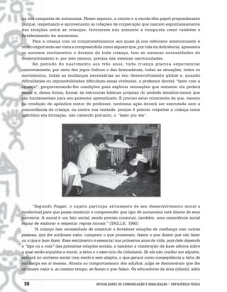 na sua conquista de autonomia. Nesse aspecto, a creche e a escola têm papel preponderante
porque, respeitando e aproveitando as relações de cooperação que nascem espontaneamente
das relações entre as crianças, favorecem não somente a conquista como também o
fortalecimento da autonomia.
      Para a criança com os comprometimentos aos quais já nos referimos anteriormente é
muito importante ser vista e compreendida como alguém que, por trás da deficiência, apresenta
os mesmos sentimentos e desejos de toda criança, tem as mesmas necessidades de
desenvolvimento e, por isso mesmo, precisa das mesmas oportunidades.
      No período do nascimento aos três anos, toda criança precisa experienciar
concretamente, por meio dos jogos lúdicos e das brincadeiras, todas as situações, todos os
movimentos, todas as mudanças necessárias ao seu desenvolvimento global e, quando
dificuldades ou impossibilidades dificultam essas vivências, o professor deverá “fazer com a
criança”, proporcionando-lhe condições para explorar sensações que somente ela poderá
sentir e, dessa forma, formar as estruturas básicas próprias do período sensório-motor que
são fundamentais para seu posterior aprendizado. É preciso estar consciente de que, mesmo
na condição de apêndice motor do professor, nenhuma ação deverá ser executada sem a
concordância da criança, ou contra sua vontade, porque é preciso respeitar a criança como
indivíduo em formação, não cabendo portanto, o “fazer por ela”.




      “Segundo Piaget, o sujeito participa ativamente de seu desenvolvimento moral e
intelectual para que possa construir e compreender que tipo de autonomia terá diante de seus
parceiros. A moral é um fato social, sendo preciso construir, também, uma consciência social
capaz de elaborar e respeitar regras morais.” (TAILLE, 1992)
       “A criança tem necessidade de construir e fortalecer relações de confiança com outras
pessoas, que lhe atribuem valor, cumprem o que prometem, fazem o que dizem que vão fazer
ou o que é bom fazer. Esse sentimento é essencial nos primeiros anos de vida, pois dele depende
a “liga ou a cola” das primeiras relações sociais, e também a construção da base afetiva sobre
a qual serão erguidos a moral, a ética e o exercício da cidadania. Se ela não confiar em alguém,
entrará no universo social com medo e sem alegria, o que gerará como conseqüência a falta de
confiança em si mesma. Atenta ao comportamento dos adultos, julga se demonstram que lhe
atribuem valor e, ao mesmo tempo, se fazem o que falam. Os educadores da área infantil, além


 50                                     DIFICULDADES DE COMUNICAÇÃO E SINALIZAÇÃO • DEFICIÊNCIA FÍSICA
 