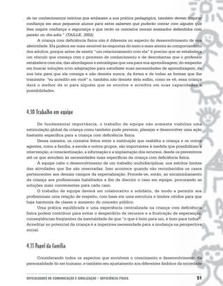 de ter conhecimentos teóricos que embasem a sua prática pedagógica, também devem inspirar
confiança em seus pequenos alunos para estes saberem que poderão contar com alguém que
lhes inspire confiança e segurança e que terão os conceitos morais ensinados defendidos com
paixão no dia-adia.” (TAILLE, 2002)
      A criança com deficiência física não é diferente no aspecto do desenvolvimento de sua
afetividade. Ela poderá ser mais sensível às respostas do meio e mais atenta ao comportamento
dos adultos, porque antes de existir “um relacionamento com ela” é preciso que se estabeleça
um vínculo que começa com o processo de conhecimento e de descobertas que o professor
estabelece com ela; das abordagens e estratégias que usa para sua aprendizagem; do empenho
em buscar soluções e/ou adaptações para satisfazer suas necessidades de aprendizagem; da
sua luta para que ela consiga e não desista nunca; da forma e de todas as formas que lhe
transmite: “eu acredito em você” e, também não desiste dela enfim, como se vê, essa criança
dará o melhor de si para alguém que se envolve e acredita em suas capacidades e
possibilidades.




4.10 Trabalho em equipe
      De fundamental importância, o trabalho de equipe não somente viabiliza uma
estimulação global da criança como também pode prevenir, planejar e desenvolver uma ação
bastante específica para a criança com deficiência física.
      Dessa maneira, os contatos feitos entre a instituição que reabilita a criança e os outros
agentes, como a família, a escola e outros grupos, são importantes à medida que possibilitam a
intervenção, a conscientização, a informação e a implantação dos recursos, desde os preventivos
até os que atendem às necessidades mais específicas da criança com deficiência física.
      À equipe cabe o desenvolvimento de um trabalho multidisciplinar, nos estritos limites
das atividades que lhe são reservadas. Isso acontece quando são reconhecidos os casos
pertencentes aos demais campos da especialização. Procede-se, então, ao encaminhamento
da criança aos profissionais habilitados a fim de discutir o caso em equipe, procurando as
soluções mais convenientes para cada caso.
      O trabalho de equipe deverá ser colaborativo e solidário, de modo a permitir aos
profissionais uma relação de respeito, com base em uma estrutura e limites nítidos para que
haja harmonia de classe e aumento do conceito público.
      Uma prática equilibrada e uma experiência centralizada na criança com deficiência
física podem contribuir para evitar o desperdício de recursos e a frustração de esperanças,
conseqüências freqüentes da mentalidade de que “o que é bom para um, é bom para todos”.
Acreditar no potencial da criança é a imperiosa necessidade para a mudança na perspectiva
social.



4.11 Papel da família
     Considerando todos os aspectos que envolvem o crescimento e desenvolvimento da
personalidade do ser humano, e também seu ajustamento aos diferentes âmbitos da sociedade


DIFICULDADES DE COMUNICAÇÃO E SINALIZAÇÃO • DEFICIÊNCIA FÍSICA                              51
 