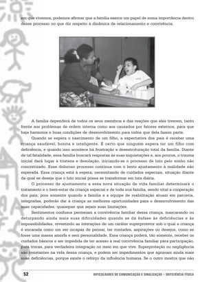 em que vivemos, podemos afirmar que a família exerce um papel de suma importância dentro
desse processo no que diz respeito à dinâmica de relacionamento e convivência.




      A família dependerá de todos os seus membros e das reações que eles tiverem, tanto
frente aos problemas de ordem interna como aos causados por fatores externos, para que
haja harmonia e boas condições de desenvolvimento para todos que dela fazem parte.
      Quando se espera o nascimento de um filho, a expectativa dos pais é receber uma
criança saudável, bonita e inteligente. É certo que ninguém espera ter um filho com
deficiência, e quando isso acontece há frustração e desestruturação total da família. Diante
de tal fatalidade, essa família buscará respostas às suas inquietações e, aos poucos, o trauma
inicial dará lugar à tristeza e desolação, iniciando-se o processo de luto pelo sonho não
concretizado. Esse doloroso processo continua com o lento ajustamento à realidade não
esperada. Essa criança está à espera, necessitando de cuidados especiais, situação diante
da qual se deseja que o luto inicial possa se transformar em luta diária.
      O processo de ajustamento a essa nova situação de vida familiar determinará o
tratamento e o bem-estar da criança especial e de toda sua família, sendo vital a cooperação
dos pais, pois somente quando a família e a equipe de reabilitação atuam em parceria,
integradas, poderão dar à criança as melhores oportunidades para o desenvolvimento das
suas capacidades, quaisquer que sejam suas limitações.
      Sentimentos confusos permeiam a convivência familiar dessa criança, mascarando ou
deturpando ainda mais suas dificuldades quando se dá ênfase às deficiências e às
impossibilidades, revestindo as interações de um caráter superprotetor sob o qual a criança
é encarada como um ser incapaz de pensar, ter vontades, aspirações ou desejos, como se
fosse uma massa amorfa e sem personalidade. Essa criança poderá, tão somente, receber os
cuidados básicos e ser impedida de ter acesso à real convivência familiar para participação,
para trocas, para verdadeira integração no meio em que vive. Superproteção ou negligência
são constantes na vida dessa criança, e podem ser impedimentos que agravam ainda mais
suas deficiências, porque existe o reforço da influência humana. Se o outro mostra que não


 52                                    DIFICULDADES DE COMUNICAÇÃO E SINALIZAÇÃO • DEFICIÊNCIA FÍSICA
 