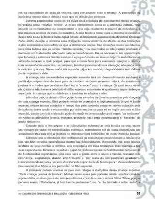 crê na capacidade de ação da criança, será certamente esse o retorno. A percepção da
ineficácia desmoraliza e debilita mais que os obstáculos externos.
      Surgem sentimentos como os de culpa pela condição do nascimentto dessa criança,
percebida como “castigo divino”. A esses sentimentos soma-se a limitação cultural, que
impede os circunstantes de compreender o que seja realmente o quadro da deficiência, o
que mascara anseios de cura, de milagres. A mãe tende a tomar para si mesma os cuidados
desse filho como se fosse a única capaz de fazê-lo, impedindo assim a ajuda de outras pessoas.
Pode, ainda, delegar a terceiros essa obrigação, numa tentativa de afastar-se das limitações
e dos sentimentos contraditórios que a deficiência impõe. São situações muito conflitantes
para uma família que se tornou “família especial”, na qual todos os integrantes precisam e
merecem um tratamento adequado para se beneficiarem. Faz-se necessário um aprendizado
que forlateça a estrutura familiar existente agregando todos no mesmo onjetivo reabilitacional,
sabendo cada um o quê, porquê, para quê e como fazer para realmente integrar a criança
com necessidades especiais no complexo familiar, promovendo sua interação adequada com
o meio em que vive. Desse modo, ela aprende o que é o mundo, integrando-se e sentindo-se
parte importante dele.
      A criança com necessidades especiais somente terá um desenvolvimento saudável a
partir do compromisso de seus pais de também se desenvolverem, isto é, de assumirem
postura e atitudes que conduzam também o “crescer” com a criança. Os pais sentir-se-ão
obrigados a adaptar-se à condição do filho especial; entretanto, é igualmente importante que
seja dada à criança oportunidade para também se adaptar a eles.
      Além dos pais, os demais filhos poderão ser afetados de diversas maneiras pela chegada
de uma criança especial. Eles poderão sentir-se preteridos e negligenciados, já que o irmão
especial requer muitos cuidados e tempo dos pais; poderão sentir-se talvez culpados pela
deficiência desse irmão e enciumados por acharem que os pais só se importam com o filho
especial, dando-lhe toda a atenção; poderão sentir-se pressionados para serem “os melhores”
em todas as atividades (escola, esportes, profissão, etc.) para compensarem o “fracasso” do
irmão deficiente.
      Considerando o despreparo e as dificuldades enfrentadas pela família na qual existe
um membro portador de necessidades especiais, entendemos ser de suma importância um
acolhimento dos pais com o objetivo de contribuir para o processo de reestruturação familiar.
      Sabemos que a orientação dos profissionais da reabilitação proporcionará a família que
tem um filho especial experiências dentro das possibilidades, permitindo que essa criança
desfrute de seus direitos e deveres, seja respeitada em suas limitações, mas valorizada por
suas capacidades. Devemos ressaltar o papel do professor nesse contexto familiar como sendo
de fundamental importância, pois esse será a ponte entre o aluno e família, transmitindo
confiança, segurança, dando acolhimento e, por meio de um processo gradativo,
conscientizando os pais a respeito, do valor e da importância da família para o desenvolvimento
psicossocial dos filhos, e em particular do filho especial.
      O professor poderá orientar os pais com relação à disciplina dessa criança especial.
“Toda criança precisa de limites”. Muitas vezes esses pais poderão relutar em discipliná-la,
repreendê-la, ensinar quais são seus reais limites, como faz com os outros filhos. Talvez porque
pensem assim: “Coitadinha, já tem tantos problemas”, ou, “é tão limitada e sofre tanto”, e


DIFICULDADES DE COMUNICAÇÃO E SINALIZAÇÃO • DEFICIÊNCIA FÍSICA                               53
 