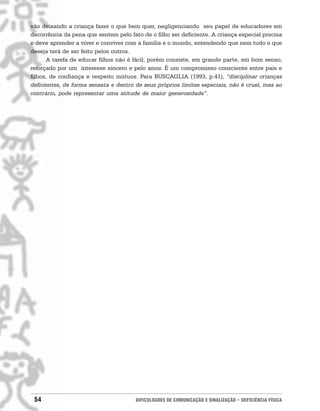vão deixando a criança fazer o que bem quer, negligenciando seu papel de educadores em
decorrência da pena que sentem pelo fato de o filho ser deficiente. A criança especial precisa
e deve aprender a viver e conviver com a família e o mundo, entendendo que nem tudo o que
deseja terá de ser feito pelos outros.
      A tarefa de educar filhos não é fácil, porém consiste, em grande parte, em bom senso,
reforçado por um interesse sincero e pelo amor. É um compromisso consciente entre pais e
filhos, de confiança e respeito mútuos. Para BUSCAGLIA (1993, p.41), “disciplinar crianças
deficientes, de forma sensata e dentro de seus próprios limites especiais, não é cruel, mas ao
contrário, pode representar uma atitude de maior generosidade”.




 54                                    DIFICULDADES DE COMUNICAÇÃO E SINALIZAÇÃO • DEFICIÊNCIA FÍSICA
 