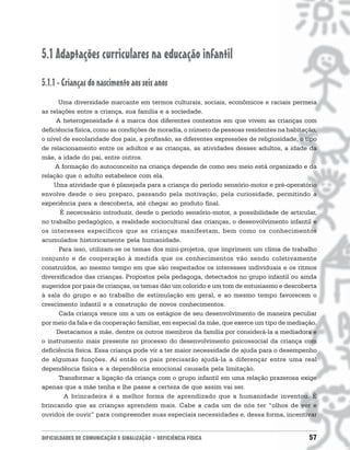 5.1 Adaptações curriculares na educação infantil
5.1.1 - Crianças do nascimento aos seis anos
      Uma diversidade marcante em termos culturais, sociais, econômicos e raciais permeia
as relações entre a criança, sua família e a sociedade.
     A heterogeneidade é a marca dos diferentes contextos em que vivem as crianças com
deficiência física, como as condições de moradia, o número de pessoas residentes na habitação,
o nível de escolaridade dos pais, a profissão, as diferentes expressões de religiosidade, o tipo
de relacionamento entre os adultos e as crianças, as atividades desses adultos, a idade da
mãe, a idade do pai, entre outros.
     A formação do autoconceito na criança depende de como seu meio está organizado e da
relação que o adulto estabelece com ela.
    Uma atividade que é planejada para a criança do período sensório-motor e pré-operatório
envolve desde o seu preparo, passando pela motivação, pela curiosidade, permitindo a
experiência para a descoberta, até chegar ao produto final.
       É nececssário introduzir, desde o período sensório-motor, a possibilidade de articular,
no trabalho pedagógico, a realidade sociocultural das crianças, o desenvolvimento infantil e
os interesses específicos que as crianças manifestam, bem como os conhecimentos
acumulados historicamente pela humanidade.
      Para isso, utilizam-se os temas dos mini-projetos, que imprimem um clima de trabalho
conjunto e de cooperação à medida que os conhecimentos vão sendo coletivamente
construídos, ao mesmo tempo em que são respeitados os interesses individuais e os ritmos
diversificados das crianças. Propostos pela pedagoga, detectados no grupo infantil ou ainda
sugeridos por pais de crianças, os temas dão um colorido e um tom de entusiasmo e descoberta
à sala do grupo e ao trabalho de estimulação em geral, e ao mesmo tempo favorecem o
crescimento infantil e a construção de novos conhecimentos.
      Cada criança vence um a um os estágios de seu desenvolvimento de maneira peculiar
por meio da fala e da cooperação familiar, em especial da mãe, que exerce um tipo de mediação.
     Destacamos a mãe, dentre os outros membros da família por considerá-la a mediadora e
o instrumento mais presente no processo do desenvolvimento psicossocial da criança com
deficiência física. Essa criança pode vir a ter maior necessidade de ajuda para o desempenho
de algumas funções. Aí então os pais precisarão ajudá-la a diferençar entre uma real
dependência física e a dependência emocional causada pela limitação.
      Transformar a ligação da criança com o grupo infantil em uma relação prazerosa exige
apenas que a mãe tenha e lhe passe a certeza de que assim vai ser.
        A brincadeira é a melhor forma de aprendizado que a humanidade inventou. É
brincando que as crianças aprendem mais. Cabe a cada um de nós ter “olhos de ver e
ouvidos de ouvir” para compreender suas especiais necessidades e, dessa forma, incentivar


DIFICULDADES DE COMUNICAÇÃO E SINALIZAÇÃO • DEFICIÊNCIA FÍSICA                               57
 
