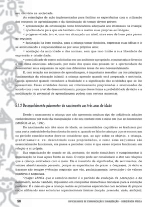 seu convívio na sociedade.
     As estratégias de ação implementadas para facilitar as experiências com a utilização
dos recursos de aprendizagem e da distribuição do tempo devem prever:
     • apresentação da estimulação como brincadeira adequada aos interesses da criança;
     • oportunidade para que ela também crie e realize suas próprias estratégias;
     • progressividade, isto é, uma vez alcançado um nível, sirva esse de base para passar
ao seguinte;
     • facilitação da livre escolha, para a criança tomar decisões, expressar suas idéias e ir
se acostumando a responsabilizar-se por seus próprios atos;
     • aceitação da autoridade e das normas, sem que isso limite a sua liberdade de
expressão e criatividade;
     • possibilidade de serem solicitadas em um ambiente apropriado, com materiais diversos
e um clima emocional adequado, por meio dos quais elas possam ter a oportunidade de
desenvolver seus esquemas de ação nas diferentes áreas de seu desenvolvimento.
     E, com relação aos recursos de aprendizagem, é importante ressaltar um dos princípios
fundamentais da educação infantil: a criança aprende quando está preparada e motivada.
Deseja aprender quando reconhece a finalidade e a significação das atividades que se lhe
apresentam. Essas atividades devem ser criteriosamente programadas e selecionadas de
acordo com o seu nível de desenvolvimento, porque dessa forma a probabilidade de êxito e a
modificação do potencial de aprendizagem podem com certeza aumentar.



5.1.2 Desenvolvimento psicomotor do nascimento aos três anos de idade
      Desde o nascimento a criança que não apresenta nenhum tipo de deficiência adquire
conhecimentos por meio da manipulação e de seu contato com o meio em que se desenvolve
(MUÑOZ et al., 1997).
      Do nascimento aos três anos de idade, as necessidades cognitivas se traduzem por
uma certa curiosidade da descoberta do meio e, quando se fala de crianças que se encontram
no período sensório-motor deve-se considerar que, ao agir sobre os objetos, a criança,
gradativamente, vai descobrindo suas propriedades, e como seus esquemas são
essencialmente funcionais, ela passa a perceber como é que esses objetos funcionam em
relação a si própria.
      Sua organização de mundo se dá, portanto, de modo simultâneo e complementar à
organização de suas ações frente ao meio. O corpo pode ser considerado o ator nas relações
que a criança estabelece com o meio. Ele é investido de significados, de sentimentos, de
valores absolutamente pessoais, porque as experiências de prazer e desprazer, de êxito e
fracasso são sempre vivências corporais que vão, paulatinamente, investindo-o de valores
positivos e negativos.
      “Piaget afirma que o sensório-motor é o período da evolução da percepção e do
movimento, sendo, também, riquíssimo em conquistas intelectuais decisivas para a evolução
posterior. É a fase em que a criança realiza as primeiras experiências com recursos do próprio
corpo utilizando suas estruturas organizacionais básicas (sucção, preensão, visão, audição);


 58                                    DIFICULDADES DE COMUNICAÇÃO E SINALIZAÇÃO • DEFICIÊNCIA FÍSICA
 