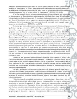 na qual a representação do objeto nasce da sucção, da motricidade, da busca visual, auditiva
e táctil, da manipulação; na qual, a base conceitual primária da noção de espaço desenvolve-
se a partir da coordenação de movimentos, assim como as noções primárias de percepção de
causalidade nascem com os erros e acertos de manipulação”. (RODRIGUES, 1976)
      “É na fase sensório-motora (primeira etapa do desenvolvimento infantil) que ocorrem os
prejuízos básicos ao desenvolvimento da criança com deficiência física pelas dificuldades de
manipulação, coordenação e exploração do meio. Essa situação condicionará de forma marcante
seu desenvolvimento nas etapas seguintes e, geralmente, poderá apresentar dificuldades na
elaboração dos esquemas perceptivos – esquema corporal, orientação e estruturação espaço-
temporal, lateralidade, etc.” (MUÑOZ et al., 1997)
      A criança que apresenta comprometimentos motores devidos a lesões neurológicas
poderá ser, logo que nasce, um bebê “molinho” para, a partir de dois ou três meses de idade,
apresentar progressiva espasticidade (enrijecimento dos músculos de braços e pernas que,
prejudica o ato de dobrá-lo e movimentá-lo adequadamente) ou um bebê com dificuldades
de sucção, de preensão, de visão ou de audição, necessitado de diferentes tipos de adaptações
para ser alimentado, posicionado, acomodado etc. Sua percepção do mundo corresponderá
às acessibilidades que lhes sejam proporcionadas; seu desenvolvimento maturacional e,
conseqüentemente, físico poderá ser mais lento, podendo apresentar aquisições tardias como:
equilíbrio de cabeça, de tronco, do ato de sentar-se, de arrastar-se, de engatinhar e de andar,
se seu comprometimento neurológico não for muito grave. Em alguns casos, a criança não
terá condições neurológicas para tais aquisições, ficando totalmente dependente em todas
as atividades da vida. Não se pode afirmar que existam duas crianças e, mais tarde, dois
adultos, que apresentam o mesmo tipo de comprometimento motor em decorrência da paralisia
cerebral. Há uma variação imensa desses comprometimentos, que podem acarretar desde
um leve cambaleio no andar até os quadros que apresentam parcial ou total dependência da
criança ao meio.
      Observa-se que quando o desenvolvimento dessa fase inicial da vida da criança com
deficiência física não ocorre dentro dos chamados “parâmetros de normalidade”, pode
desencadear-se um atraso no desenvolvimento global subseqüente, comprometendo ainda
mais sua interação com o meio e prejudicando suas aquisições mentais, que são consideradas
os pilares que formam a base necessária para o posterior processo de aprendizagem formal e
de aprendizagem escolar.
      Tão logo a família tome conhecimento do diagnóstico de paralisia cerebral de sua criança,
deverá procurar locais especializados para tratamento de reabilitação e, dessa forma, dar
início ao processo de estimulação precoce, cujas atividades específicas e direcionadas têm a
proposta de promover o melhor desenvolvimento possível da criança com esse tipo de
comprometimento.
      “Todo o processo de estimulação precoce deverá estar voltado para desenvolver e reforçar
as capacidades sensoriais, intelectuais, motoras e de prontidão, estruturas básicas que
antecedem ao processo de aquisição da leitura e escrita, em busca de maior integração do
movimento, pensamento e linguagem. Nessa fase, ação sobre o ambiente, por meio de
atividades e materiais variadíssimos (a construção do real), a comunicação, a organização da
criança e de suas ações e pensamento, a tríade espaço-tempo-causalidade, a consciência do
próprio corpo, de si mesmo, a expressão são os primeiros objetivos com os menores. Explorar


DIFICULDADES DE COMUNICAÇÃO E SINALIZAÇÃO • DEFICIÊNCIA FÍSICA                              59
 