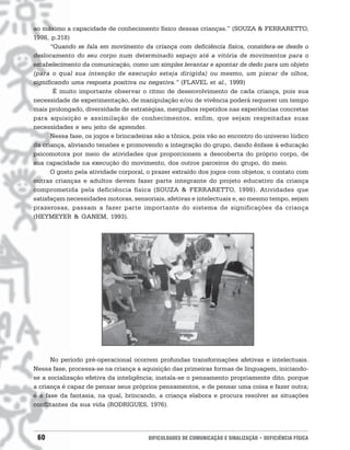 ao máximo a capacidade de conhecimento físico dessas crianças.” (SOUZA & FERRARETTO,
1998, p.318)
      “Quando se fala em movimento da criança com deficiência física, considera-se desde o
deslocamento do seu corpo num determinado espaço até a vitória de movimentos para o
estabelecimento da comunicação, como um simples levantar e apontar de dedo para um objeto
(para o qual sua intenção de execução esteja dirigida) ou mesmo, um piscar de olhos,
significando uma resposta positiva ou negativa.” (FLAVEL et al., 1999)
       É muito importante observar o ritmo de desenvolvimento de cada criança, pois sua
necessidade de experimentação, de manipulação e/ou de vivência poderá requerer um tempo
mais prolongado, diversidade de estratégias, mergulhos repetidos nas experiências concretas
para aquisição e assimilação de conhecimentos, enfim, que sejam respeitadas suas
necessidades e seu jeito de aprender.
      Nessa fase, os jogos e brincadeiras são a tônica, pois vão ao encontro do universo lúdico
da criança, aliviando tensões e promovendo a integração do grupo, dando ênfase à educação
psicomotora por meio de atividades que proporcionem a descoberta do próprio corpo, de
sua capacidade na execução do movimento, dos outros parceiros do grupo, do meio.
      O gosto pela atividade corporal, o prazer extraído dos jogos com objetos, o contato com
outras crianças e adultos devem fazer parte integrante do projeto educativo da criança
comprometida pela deficiência física (SOUZA & FERRARETTO, 1998). Atividades que
satisfaçam necessidades motoras, sensoriais, afetivas e intelectuais e, ao mesmo tempo, sejam
prazerosas, passam a fazer parte importante do sistema de significações da criança
(HEYMEYER & GANEM, 1993).




      No período pré-operacional ocorrem profundas transformações afetivas e intelectuais.
Nessa fase, processa-se na criança a aquisição das primeiras formas de linguagem, iniciando-
se a socialização efetiva da inteligência; instala-se o pensamento propriamente dito, porque
a criança é capaz de pensar seus próprios pensamentos, e de pensar uma coisa e fazer outra;
é a fase da fantasia, na qual, brincando, a criança elabora e procura resolver as situações
conflitantes da sua vida (RODRIGUES, 1976).




 60                                    DIFICULDADES DE COMUNICAÇÃO E SINALIZAÇÃO • DEFICIÊNCIA FÍSICA
 