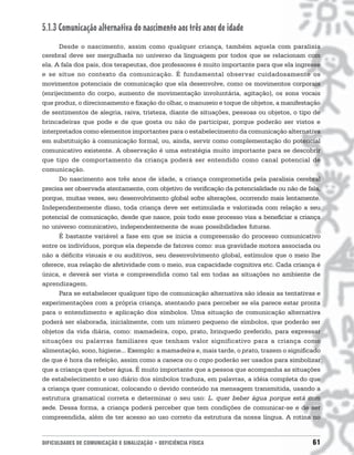 5.1.3 Comunicação alternativa do nascimento aos três anos de idade
      Desde o nascimento, assim como qualquer criança, também aquela com paralisia
cerebral deve ser mergulhada no universo da linguagem por todos que se relacionam com
ela. A fala dos pais, dos terapeutas, dos professores é muito importante para que ela ingresse
e se situe no contexto da comunicação. É fundamental observar cuidadosamente os
movimentos potenciais de comunicação que ela desenvolve, como os movimentos corporais
(enrijecimento do corpo, aumento de movimentação involuntária, agitação), os sons vocais
que produz, o direcionamento e fixação do olhar, o manuseio e toque de objetos, a manifestação
de sentimentos de alegria, raiva, tristeza, diante de situações, pessoas ou objetos, o tipo de
brincadeiras que pode e de que gosta ou não de participar, porque poderão ser vistos e
interpretados como elementos importantes para o estabelecimento da comunicação alternativa
em substituição à comunicação formal, ou, ainda, servir como complementação do potencial
comunicativo existente. A observação é uma estratégia muito importante para se descobrir
que tipo de comportamento da criança poderá ser entendido como canal potencial de
comunicação.
      Do nascimento aos três anos de idade, a criança comprometida pela paralisia cerebral
precisa ser observada atentamente, com objetivo de verificação da potencialidade ou não de fala,
porque, muitas vezes, seu desenvolvimento global sofre alterações, ocorrendo mais lentamente.
Independentemente disso, toda criança deve ser estimulada e valorizada com relação a seu
potencial de comunicação, desde que nasce, pois todo esse processo visa a beneficiar a criança
no universo comunicativo, independentemente de suas possibilidades futuras.
      É bastante variável a fase em que se inicia a compreensão do processo comunicativo
entre os indivíduos, porque ela depende de fatores como: sua gravidade motora associada ou
não a déficits visuais e ou auditivos, seu desenvolvimento global, estímulos que o meio lhe
oferece, sua relação de afetividade com o meio, sua capacidade cognitiva etc. Cada criança é
única, e deverá ser vista e compreendida como tal em todas as situações no ambiente de
aprendizagem.
      Para se estabelecer qualquer tipo de comunicação alternativa são ideais as tentativas e
experimentações com a própria criança, atentando para perceber se ela parece estar pronta
para o entendimento e aplicação dos símbolos. Uma situação de comunicação alternativa
poderá ser elaborada, inicialmente, com um número pequeno de símbolos, que poderão ser
objetos da vida diária, como: mamadeira, copo, prato, brinquedo preferido, para expressar
situações ou palavras familiares que tenham valor significativo para a criança como
alimentação, sono, higiene... Exemplo: a mamadeira e, mais tarde, o prato, trazem o significado
de que é hora da refeição, assim como a caneca ou o copo poderão ser usados para simbolizar
que a criança quer beber água. É muito importante que a pessoa que acompanha as situações
de estabelecimento e uso diário dos símbolos traduza, em palavras, a idéia completa do que
a criança quer comunicar, colocando o devido conteúdo na mensagem transmitida, usando a
estrutura gramatical correta e determinar o seu uso: L. quer beber água porque está com
sede. Dessa forma, a criança poderá perceber que tem condições de comunicar-se e de ser
compreendida, além de ter acesso ao uso correto da estrutura da nossa língua. A rotina no


DIFICULDADES DE COMUNICAÇÃO E SINALIZAÇÃO • DEFICIÊNCIA FÍSICA                               61
 