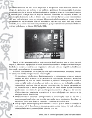 uso desses símbolos lhe dará maior segurança e, aos poucos, novos símbolos poderão ser
integrados para criar um sistema e um ambiente particular de comunicação da criança
associando também os gestos, o olhar direcionado, o apontar, o alcançar e outros movimentos.
À medida que a criança evolui e adquire melhores condições de ampliar o sistema de
comunicação alternativa, poder-se-á fazer uma ponte entre os objetos usados como símbolos
para algo mais abstrato, como um pequeno álbum contendo fotografias da própria criança,
das pessoas do seu convívio e que são importantes para ela (pai, mãe, avós, tios, irmãos,
madrinha, etc.), assim como das suas preferências, que poderão ser de figuras recortadas de
revistas, embalagens e rótulos (MARUJO, 1998).




      Reagir à criança para estabelecer uma comunicação eficiente na qual se possa garantir
respostas e respeitar o papel das crianças como controladoras da sua própria comunicação,
dando-lhe o tempo necessário para responder e interagir, além de respeitá-la, também se
favorecerá a aprendizagem e comunicação.
      Algumas compensações ou adaptações nos posicionamentos dos envolvidos deverão
ser feitas para facilitar os episódios de comunicação:
      • Os parceiros ou interlocutores da criança deverão se posicionar de forma que também
         possam ver, ouvir e sentir a criança durante a comunicação, ao mesmo tempo que
         ela possa vê-los, ouvi-los e senti-los durante o processo. Devem procurar encontrar
         uma posição mais adequada para ambos no processo de indicação, escolha,
         manipulação e uso dos diversos recursos comunicativos a fim de que não se percam
         as oportunidades. A escola que possui equipe de apoio deverá buscar auxílio dos
         profissionais especializados para melhor posicionamento e adequação de material
         (fisioterapeuta, terapeuta ocupacional e fonoaudióloga) para criação e ou
         estabelecimento de símbolos.
      • Outra maneira de observar a criança durante a comunicação é com ela no colo. O
         parceiro deve ficar frente a um espelho, para poder ler os movimentos dos olhos e a
         expressão facial para detectar prováveis potenciais de comunicação.
      • Em quaisquer das situações já mencionadas, o ideal é que os olhos do interlocutor
         estejam ao nível dos olhos da criança, porque, dessa forma, ele terá melhores
         possibilidades em compreendê-la e interagir com ela.


 62                                   DIFICULDADES DE COMUNICAÇÃO E SINALIZAÇÃO • DEFICIÊNCIA FÍSICA
 