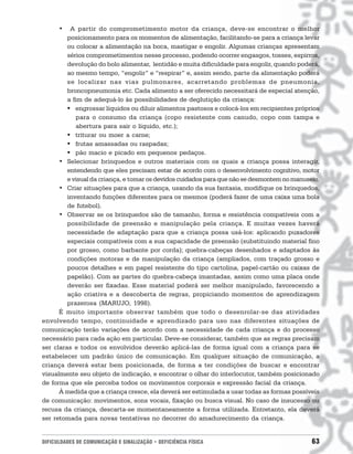 •   A partir do comprometimento motor da criança, deve-se encontrar o melhor
         posicionamento para os momentos de alimentação, facilitando-se para a criança levar
         ou colocar a alimentação na boca, mastigar e engolir. Algumas crianças apresentam
         sérios comprometimentos nesse processo, podendo ocorrer engasgos, tosses, espirros,
         devolução do bolo alimentar, lentidão e muita dificuldade para engolir, quando poderá,
         ao mesmo tempo, “engolir” e “respirar” e, assim sendo, parte da alimentação poderá
         se localizar nas vias pulmonares, acarretando problemas de pneumonia,
         broncopneumonia etc. Cada alimento a ser oferecido necessitará de especial atenção,
         a fim de adequá-lo às possibilidades de deglutição da criança:
         " engrossar líquidos ou diluir alimentos pastosos e colocá-los em recipientes próprios
            para o consumo da criança (copo resistente com canudo, copo com tampa e
            abertura para sair o líquido, etc.);
         " triturar ou moer a carne;
         " frutas amassadas ou raspadas;
         " pão macio e picado em pequenos pedaços.
      • Selecionar brinquedos e outros materiais com os quais a criança possa interagir,
         entendendo que eles precisam estar de acordo com o desenvolvimento cognitivo, motor
         e visual da criança, e tomar os devidos cuidados para que não se desmontem no manuseio.
      • Criar situações para que a criança, usando da sua fantasia, modifique os brinquedos,
         inventando funções diferentes para os mesmos (poderá fazer de uma caixa uma bola
         de futebol).
      • Observar se os brinquedos são de tamanho, forma e resistência compatíveis com a
         possibilidade de preensão e manipulação pela criança. E muitas vezes haverá
         necessidade de adaptação para que a criança possa usá-los: aplicando puxadores
         especiais compatíveis com a sua capacidade de preensão (substituindo material fino
         por grosso, como barbante por corda); quebra-cabeças desenhados e adaptados às
         condições motoras e de manipulação da criança (ampliados, com traçado grosso e
         poucos detalhes e em papel resistente do tipo cartolina, papel-cartão ou caixas de
         papelão). Com as partes do quebra-cabeça imantadas, assim como uma placa onde
         deverão ser fixadas. Esse material poderá ser melhor manipulado, favorecendo a
         ação criativa e a descoberta de regras, propiciando momentos de aprendizagem
         prazerosa (MARUJO, 1998).
      É muito importante observar também que todo o desenrolar-se das atividades
envolvendo tempo, continuidade e aprendizado para uso nas diferentes situações de
comunicação terão variações de acordo com a necessidade de cada criança e do processo
necessário para cada ação em particular. Deve-se considerar, também que as regras precisam
ser claras e todos os envolvidos deverão aplicá-las de forma igual com a criança para se
estabelecer um padrão único de comunicação. Em qualquer situação de comunicação, a
criança deverá estar bem posicionada, de forma a ter condições de buscar e encontrar
visualmente seu objeto de indicação, e encontrar o olhar do interlocutor, também posicionado
de forma que ele perceba todos os movimentos corporais e expressão facial da criança.
      À medida que a criança cresce, ela deverá ser estimulada a usar todas as formas possíveis
de comunicação: movimentos, sons vocais, fixação ou busca visual. No caso de insucesso ou
recusa da criança, descarta-se momentaneamente a forma utilizada. Entretanto, ela deverá
ser retomada para novas tentativas no decorrer do amadurecimento da criança.


DIFICULDADES DE COMUNICAÇÃO E SINALIZAÇÃO • DEFICIÊNCIA FÍSICA                               63
 