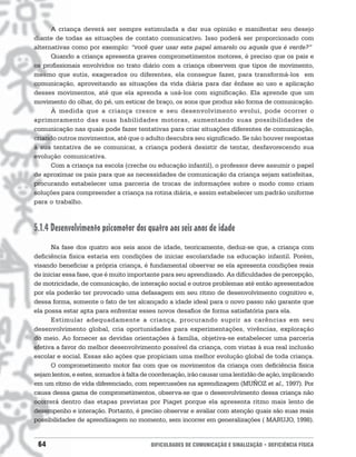 A criança deverá ser sempre estimulada a dar sua opinião e manifestar seu desejo
diante de todas as situações de contato comunicativo. Isso poderá ser proporcionado com
alternativas como por exemplo: “você quer usar este papel amarelo ou aquele que é verde?”
      Quando a criança apresenta graves comprometimentos motores, é preciso que os pais e
os profissionais envolvidos no trato diário com a criança observem que tipos de movimento,
mesmo que sutis, exagerados ou diferentes, ela consegue fazer, para transformá-los em
comunicação, aproveitando as situações da vida diária para dar ênfase ao uso e aplicação
desses movimentos, até que ela aprenda a usá-los com significação. Ela aprende que um
movimento do olhar, do pé, um esticar de braço, os sons que produz são forma de comunicação.
      À medida que a criança cresce e seu desenvolvimento evolui, pode ocorrer o
aprimoramento das suas habilidades motoras, aumentando suas possibilidades de
comunicação nas quais pode fazer tentativas para criar situações diferentes de comunicação,
criando outros movimentos, até que o adulto descubra seu significado. Se não houver respostas
à sua tentativa de se comunicar, a criança poderá desistir de tentar, desfavorecendo sua
evolução comunicativa.
      Com a criança na escola (creche ou educação infantil), o professor deve assumir o papel
de aproximar os pais para que as necessidades de comunicação da criança sejam satisfeitas,
procurando estabelecer uma parceria de trocas de informações sobre o modo como criam
soluções para compreender a criança na rotina diária, e assim estabelecer um padrão uniforme
para o trabalho.



5.1.4 Desenvolvimento psicomotor dos quatro aos seis anos de idade
      Na fase dos quatro aos seis anos de idade, teoricamente, deduz-se que, a criança com
deficiência física estaria em condições de iniciar escolaridade na educação infantil. Porém,
visando beneficiar a própria criança, é fundamental observar se ela apresenta condições reais
de iniciar essa fase, que é muito importante para seu aprendizado. As dificuldades de percepção,
de motricidade, de comunicação, de interação social e outros problemas até então apresentados
por ela poderão ter provocado uma defasagem em seu ritmo de desenvolvimento cognitivo e,
dessa forma, somente o fato de ter alcançado a idade ideal para o novo passo não garante que
ela possa estar apta para enfrentar esses novos desafios de forma satisfatória para ela.
      Estimular adequadamente a criança, procurando suprir as carências em seu
desenvolvimento global, cria oportunidades para experimentações, vivências, exploração
do meio. Ao fornecer as devidas orientações à família, objetiva-se estabelecer uma parceria
efetiva a favor do melhor desenvolvimento possível da criança, com vistas à sua real inclusão
escolar e social. Essas são ações que propiciam uma melhor evolução global de toda criança.
      O comprometimento motor faz com que os movimentos da criança com deficiência física
sejam lentos, e estes, somados à falta de coordenação, irão causar uma lentidão de ação, implicando
em um ritmo de vida diferenciado, com repercussões na aprendizagem (MUÑOZ et al., 1997). Por
causa dessa gama de comprometimentos, observa-se que o desenvolvimento dessa criança não
ocorrerá dentro das etapas previstas por Piaget porque ela apresenta ritmo mais lento de
desempenho e interação. Portanto, é preciso observar e avaliar com atenção quais são suas reais
possibilidades de aprendizagem no momento, sem incorrer em generalizações ( MARUJO, 1998).


 64                                      DIFICULDADES DE COMUNICAÇÃO E SINALIZAÇÃO • DEFICIÊNCIA FÍSICA
 