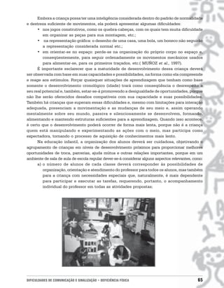 Embora a criança possa ter uma inteligência considerada dentro do padrão de normalidade
e destreza suficiente de movimentos, ela poderá apresentar algumas dificuldades:
      • nos jogos construtivos, como os quebra-cabeças, com os quais tem muita dificuldade
         em organizar as peças para sua montagem, etc.;
      • na representação gráfica: o desenho de uma casa, uma bola, um boneco não seguirão
         a representação considerada normal etc.;
      • em orientar-se no espaço: perde-se na organização do próprio corpo no espaço e,
         conseqüentemente, para seguir ordenadamente os movimentos mecânicos usados
         para alimentar-se, para os primeiros traçados, etc.( MUÑOZ et al., 1997).
      É importante esclarecer que a maturidade de desenvolvimento dessa criança deverá
ser observada com base em suas capacidades e possibilidades, na forma como ela compreende
e reage aos estímulos. Forçar quaisquer situações de aprendizagem que tenham como base
somente o desenvolvimento cronológico (idade) trará como conseqüência o desrespeito a
seu real potencial e, também, estar-se-á promovendo a desigualdade de oportunidades, porque
não lhe serão oferecidos desafios compatíveis com sua capacidade e suas possibilidades.
Também há crianças que superam essas dificuldades e, mesmo com limitações para interação
adequada, presenciam a movimentação e as mudanças de seu meio e, assim operando
mentalmente sobre seu mundo, passiva e silenciosamente se desenvolvem, formando,
alimentando e mantendo estruturas suficientes para a aprendizagem. Quando isso acontece,
é certo que o desenvolvimento poderá ocorrer de forma mais lenta, porque não é a criança
quem está manipulando e experimentando as ações com o meio, mas participa como
expectadora, tornando o processo de aquisição de conhecimentos mais lento.
      Na educação infantil, a organização dos alunos deverá ser cuidadosa, objetivando o
agrupamento de crianças em níveis de desenvolvimento próximos para proporcionar melhores
oportunidades de troca, parcerias, ajuda mútua e outras relações importantes, porque em um
ambiente de sala de aula de escola regular dever-se-á considerar alguns aspectos relevantes, como:
      a) o número de alunos de cada classe deverá corresponder às possibilidades de
         organização, orientação e atendimento do professor para todos os alunos, mas também
         para a criança com necessidades especiais que, naturalmente, é mais dependente
         para participar e executar as tarefas, requerendo, portanto, o acompanhamento
         individual do professor em todas as atividades propostas;




DIFICULDADES DE COMUNICAÇÃO E SINALIZAÇÃO • DEFICIÊNCIA FÍSICA                                 65
 