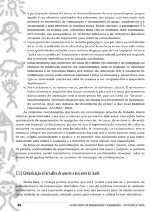 b) a participação efetiva do aluno no desenvolvimento de sua aprendizagem, porque
         aquele é um elemento catalisador dos interesses dos alunos, cuja motivação está
         presente no movimento de participação e desempenho do grupo, satisfazendo-o e
         estimulando-o num processo de contínua busca. Nesse contexto, a participação e o
         desempenho da criança com deficiência física têm se mostrado mais acentuados,
         favorecendo sua necessidade de vivenciar intensiva e de diferentes maneiras
         situações em busca de significados para construir conhecimentos;
      c) temas geradores desenvolvidos no trabalho pedagógico, que permitem a possibilidade
         de articular a realidade sociocultural dos alunos, fazendo-os se sentirem valorizados
         e em igualdade de condições com o restante do grupo quando sua bagagem histórica
         “entra nas brincadeiras” e enriquece o desenvolvimento infantil, porque ela responde
         aos interesses específicos que as crianças manifestam;
      d) temas geradores, que favorecem um clima de trabalho em conjunto e de cooperação no
         processo de construção coletiva dos conhecimentos, além de respeitar os interesses
         individuais e os diferentes ritmos dos alunos. As diferenças têm a conotação de
         contribuição porque estão buscando satisfazer a todos os interesses e, dessa forma, esse
         tipo de diversidade precisa ser vista de maneira a ser compreendida e respondida
         devidamente;
      e) fios condutores e, ao mesmo tempo, geradores de atividades infantis. O movimento
         lúdico alimenta o imaginário dos alunos, necessário para que a criança que apresenta
         dificuldades de interação com o meio possa ter oportunidade de “brincar”,
         experimentando diferentes situações que satisfazem sua necessidade de integração,
         de sentir-se igual aos demais, da descoberta do prazer e das suas próprias
         possibilidades (KRAMER, 1992).
      As propostas metodológicas que levam em consideração projetos de trabalho abrem
infinitas possibilidades para que a criança que apresenta diferentes limitações tenha
oportunidade de experimentar, de manipular, de vivenciar, de trocar, de se divertir, de sentir
prazer em construir conhecimentos, porque só com a experimentação concreta de todas as
situações de aprendizagem ela será beneficiada. A construção de conhecimento vivo e
dinâmico, sempre em movimento e transformação faz com que o aluno sinta-se como autor
do seu próprio conhecimento e ajuda-o a se perceber com autonomia sobre o seu saber,
valorizando auto-estima e ajudando-o a descobrir-se como alguém com capacidades.
      Se todos os objetivos de aprendizagem de qualquer fase escolar tiverem, como ponto
de partida, oportunidades de experimentação de situações nas quais o palpável, o concreto
estejam presentes, sendo manipulados intensivamente e em diferentes situações, todos os
alunos terão ganhos evidentes no processo de construção de conhecimentos.




5.1.5 Comunicação alternativa de quatro a seis anos de idade
      Nesta fase, a criança poderá mostrar que está pronta para iniciar o processo de
estabelecimento de comunicação alternativa com o uso de símbolos concretos já relatados
anteriormente, ou está superando etapas e, com isso, não necessita mais do objeto concreto
como símbolo de comunicação, estando pronta para começar a utilizar formas símbólicas:


 66                                     DIFICULDADES DE COMUNICAÇÃO E SINALIZAÇÃO • DEFICIÊNCIA FÍSICA
 