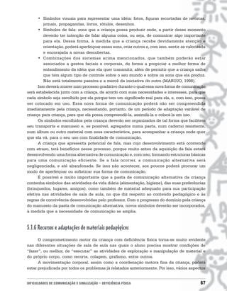 • Símbolos visuais para representar uma idéia: fotos, figuras recortadas de revistas,
         jornais, propagandas, livros, rótulos, desenhos.
      • Símbolos de fala: sons que a criança possa produzir onde, a partir desse momento
         deverão ter intenção de falar alguma coisa, ou seja, de comunicar algo importante
         para ela. Dessa forma, à medida que a criança recebe devidamente atenção e
         orientação, poderá aperfeiçoar esses sons, criar outros e, com isso, sentir-se valorizada
         e encorajada a novas descobertas.
      • Combinações dos sistemas acima mencionados, que também poderão estar
         associados a gestos faciais e corporais, de forma a propiciar a melhor forma de
         entendimento da idéia que ela quer transmitir, além de permitir que a criança saiba
         que tem algum tipo de controle sobre o seu mundo e sobre os sons que ela produz.
         Não está totalmente passiva e a mercê da iniciativa do outro (MARUJO, 1998).
      Isso deverá ocorrer num processo gradativo durante o qual essa nova forma de comunicação
será estabelecida junto com a criança, de acordo com suas necessidades e interesses, para que
cada símbolo seja escolhido por ela porque tem um significado real para ela, e, com isso, possa
ser colocado em uso. Essa nova forma de comunicação poderá não ser compreendida
imediatamente pela criança, necessitando, portanto, de um período de adaptação variável de
criança para criança, para que ela possa compreendê-la, assimilá-la e colocá-la em uso.
      Os símbolos escolhidos pela criança deverão ser organizados de tal forma que facilitem
seu transporte e manuseio e, se possível, agregados numa pasta, num caderno resistente,
num álbum ou outro material com essa característica, para acompanhar a criança onde quer
que ela vá, para o seu uso com finalidade de comunicação.
      A criança que apresenta potencial de fala, mas cujo desenvolvimento está ocorrendo
com atraso, terá benefícios nesse processo, porque muito antes da aquisição da fala estará
desenvolvendo uma forma alternativa de comunicação e, com isso, formando estruturas básicas
para uma comunicação eficiente. Se a fala ocorrer, a comunicação alternativa será
negligenciada, e até abandonada. Se isso não acontecer, aos poucos poderá procurar um
modo de aperfeiçoar ou sofisticar sua forma de comunicação.
      É possível e muito importante que a pasta de comunicação alternativa da criança
contenha símbolos das atividades da vida diária (alimentação, higiene), das suas preferências
(brinquedos, lugares, amigos), como também de material adequado para sua participação
efetiva nas atividades de sala de aula, no que diz respeito ao conteúdo pedagógico e às
regras de convivência desenvolvidas pelo professor. Com o progresso do domínio pela criança
do manuseio da pasta de comunicação alternativa, novos símbolos deverão ser incorporados,
à medida que a necessidade de comunicação se amplia.



5.1.6 Recursos e adaptações de materiais pedagógicos
      O comprometimento motor da criança com deficiência física torna-se muito evidente
nas diferentes situações de sala de aula nas quais o aluno precisa mostrar condições de
“fazer”, ou melhor, de “executar” as atividades de exploração e manipulação de material e
do próprio corpo, como recorte, colagem, grafismo, entre outros.
      A movimentação corporal, assim como a coordenação motora fina da criança, poderá
estar prejudicada por todos os problemas já relatados anteriormente. Por isso, vários aspectos


DIFICULDADES DE COMUNICAÇÃO E SINALIZAÇÃO • DEFICIÊNCIA FÍSICA                                 67
 