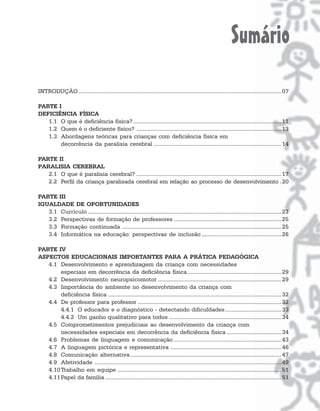 Sumário
INTRODUÇÃO .................................................................................................................................. 07

PARTE I
DEFICIÊNCIA FÍSICA
   1.1 O que é deficiência física? ............................................................................................... 11
   1.2 Quem é o deficiente físico? ............................................................................................. 13
   1.3 Abordagens teóricas para crianças com deficiência física em
       decorrência da paralisia cerebral .................................................................................. 14

PARTE II
PARALISIA CEREBRAL
   2.1 O que é paralisia cerebral? ............................................................................................. 17
   2.2 Perfil da criança paralisada cerebral em relação ao processo de desenvolvimento . 20

PARTE III
IGUALDADE DE OPORTUNIDADES
   3.1 Currículo ............................................................................................................................ 23
   3.2 Perspectivas de formação de professores ..................................................................... 25
   3.3 Formação continuada ...................................................................................................... 25
   3.4 Informática na educação: perspectivas de inclusão ................................................... 26

PARTE IV
ASPECTOS EDUCACIONAIS IMPORTANTES PARA A PRÁTICA PEDAGÓGICA
   4.1 Desenvolvimento e aprendizagem da criança com necessidades
        especiais em decorrência da deficiência física ............................................................ 29
   4.2 Desenvolvimento neuropsicomotor ............................................................................... 29
   4.3 Importância do ambiente no desenvolvimento da criança com
        deficiência física ............................................................................................................... 32
   4.4 De professor para professor ............................................................................................ 32
        4.4.1 O educador e o diagnóstico - detectando dificuldades .................................... 33
        4.4.2 Um ganho qualitativo para todos ........................................................................ 34
   4.5 Comprometimentos prejudiciais ao desenvolvimento da criança com
        necessidades especiais em decorrência da deficiência física ................................... 34
   4.6 Problemas de linguagem e comunicação ..................................................................... 43
   4.7 A linguagem pictórica e representativa ....................................................................... 46
   4.8 Comunicação alternativa................................................................................................. 47
   4.9 Afetividade ........................................................................................................................ 49
   4.10 Trabalho em equipe ......................................................................................................... 51
   4.11 Papel da família ................................................................................................................. 51
 