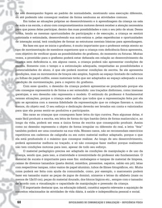 de seu desempenho fogem ao padrão de normalidade, mostrando uma execução diferente,
ou até podendo não conseguir realizar de forma nenhuma as atividades comuns.
      Em todas as situações próprias ao desenvolvimento e à aprendizagem da criança na sala
de aula e na escola, o aluno com comprometimentos motores deverá receber a atenção necessária
para que possa delas participar, dentro das suas possibilidades e com o seu jeito de atuar. Dessa
forma, tendo as mesmas oportunidades de participação e de execução, a criança se sentirá
valorizada e estimulada, desenvolvendo sua auto-estima e, pelas experiências e oportunidades
de interação social, terá condições de formar as estruturas mentais básicas para aprendizagem.
      Na fase em que se inicia o grafismo, é muito importante que o professor esteja atento ao
tipo de movimentação de membros superiores que a criança com deficiência física apresenta,
com objetivo de verificar quais as possibilidades de grafismo, do momento ou futuras. Muitas
vezes, a prontidão para o grafismo poderá estar defasada em relação ao desenvolvimento da
criança sem deficiência e, em alguns casos, a criança poderá não apresentar condições de
escrita. Somente com o tempo e a estimulação adequada, respeitadas as possibilidades e
potencialidades do aluno, é que ele poderá mostrar condições de escrita. Se ele apresenta
condições, mas os movimentos de braços são amplos, fugindo ao espaço limitado de cadernos
ou folhas de papel sulfite, esses materiais terão que ser adaptados ao espaço adequado a sua
condição de movimentação, para o registro do grafismo.
      Com esse quadro, o desenho da criança poderá apresentar-se prejudicado porque ela
não consegue representá-lo de forma a ser entendido: usa traçados disformes, como imensas
garatujas, e seu desenho não representa o modelo. O estímulo do professor é fundamental
nessas situações, porque a criança sabe melhor que todos que a representação feita por ela
não se aproxima com a mesma fidelidade da representação que os colegas fizeram e, muito
menos, do objeto real. O seu esforço e dedicação deverão ser levados em conta e valorizados
para que ela possa sentir-se produtiva e participante.
      São raras as crianças que conseguem fazer letra do tipo cursiva. Para algumas delas, é
mais fácil produzir a escrita, em letra de forma do tipo bastão (letra de forma maiúscula) e, ao
longo da vida, poderá ser essa a única forma de escrita que conseguirão produzir. Assim
como no desenho representa o objeto de forma irregular ou diferente do real, a letra “feia”
também poderá ser uma constante na sua vida. Nesses casos, não se recomendam exercícios
repetitivos em cadernos de caligrafia ou em outro material melhor adaptado, porque o que
ela está produzindo é o máximo que consegue realizar. Ao longo de seu desenvolvimento,
poderá apresentar melhora no traçado, e só não consegue fazer melhor porque realmente
não tem condições motoras para isso, apesar de todo seu esforço.
      O material pedagógico precisa ser adaptado às condições de manipulação e de uso da
criança, sendo que, para isso, a criatividade e inventividade do professor são fundamentais. O
material de sucata é importante para esse fim: embalagens e tampas de material de limpeza,
caixas de diversos tamanhos (pasta dental, remédios, presentes, sapatos, sabão em pó), latas
com respectivas tampas, rolos vazios de papel alumínio, tubos de filmes fotográficos, etc. Muita
coisa poderá ser feita com ajuda da comunidade, como, por exemplo, o marceneiro poderá
fazer em tamanho maior as peças de jogos de dominó, números e letras do alfabeto (mais ou
menos de 12x10 cm), peças do material dourado, dos blocos lógicos etc., sempre com o tamanho
de acordo com a visualização e capacidade de manipulação e preensão da criança.
      É importante destacar que, na educação infantil, constitui aspecto relevante a aquisição de
conceitos relacionados às atividades de vida diária, à saúde e independência pessoal e social.


 68                                     DIFICULDADES DE COMUNICAÇÃO E SINALIZAÇÃO • DEFICIÊNCIA FÍSICA
 