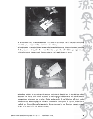 • as atividades com papel deverão ser poucas e organizadas, de forma que facilitem a
        visualização, compreensão e execução da criança;
      • alguns alunos poderão encontrar maior facilidade visual e de organização se o material
        (folha, caderno, livro, etc) for colocado sobre a prancha elevatória que aproxima e
        permite melhor visualização e manipulação para execução do aluno;




      • quando a criança se encontrar na fase de construção da escrita, as linhas das folhas
        deverão ser feitas com pincel atômico e com espaço entre linhas de acordo com o
        tamanho da letra que ela produz. Muito lentamente, à medida que adquire maior
        compreensão do espaço para escrita e segurança no traçado, o espaço entre linhas
        poderá ser diminuído gradativamente. Somente quando ela dominar o novo espaço
        poder-se-á introduzir um novo desafio;




DIFICULDADES DE COMUNICAÇÃO E SINALIZAÇÃO • DEFICIÊNCIA FÍSICA                             71
 