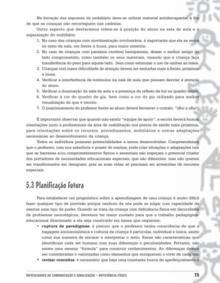 Na forração das espumas do mobiliário deve-se utilizar material antiderrapante, a fim
de que as crianças não escorreguem nas cadeiras.
     Outro aspecto que destacamos refere-se à posição do aluno na sala de aula e à
organização do mobiliário.
     1. No caso das crianças com movimentação involuntária, é importante que ela se sente
        no meio da sala, em frente à lousa, para maior simetria.
     2. No caso de crianças com paralisia cerebral hemiparesia, deixar o melhor amigo do
        lado comprometido, como também os seus materiais, visando que a criança faça
        transferência do peso para aquele lado, bem como estimular o uso de ambas as mãos.
     3. Crianças com maior dificuldade de atenção devem ser sentadas mais à frente, próximas
        à lousa.
     4. Verificar a interferência de estímulos na sala de aula que possam desviar a atenção
        do aluno.
     5. Verificar a iluminação da sala de aula e a presença de reflexo da luz no quadro negro.
     6. Verificar a cor do quadro de giz, bem como a cor do giz utilizado para melhor
        visualização do que é escrito.
     7. O posicionamento do professor frente ao aluno deverá favorecer o contato “olho a olho”.

      É importante observar que quando não existir “equipe de apoio”, a escola deverá buscar
orientações junto a profissionais da área de reabilitação nos postos de saúde mais próximos,
para orientações sobre os recursos, procedimentos, mobiliários e outras adaptações
necessárias ao desenvolvimento da criança.
      Todos os indivíduos possuem potencialidades a serem desenvolvidas. Compreendemos
que o professor, com sua sabedoria e prazer de ensinar, pode criar situações e adaptações tais
que as barreiras e/ou comprometimentos físicos e sensoriais não impeçam o potencial criador
dos portadores de necessidades educacionais especiais, que são diferentes, mas não querem
ser transformados em desiguais, pois as suas vidas só precisam ser acrescidas de recursos
especiais.



5.3 Planificação futura
      Para estabelecer um prognóstico sobre a aprendizagem de uma criança é muito difícil
fazer qualquer tipo de previsão porque nenhum de nós pode se julgar com capacidade de
exercer esse tipo de poder. Quando se trata da criança com deficiência física em decorrência
de problemas neurológicos, devemos ter maior cuidado para que o trabalho pedagógico-
educacional direcionado a ela seja construído em bases que requerem:
      • ruptura de paradigmas: é preciso que o professor tenha consciência de que a
         bagagem socioeconômica e cultural da criança é particular, individual e única, assim
         como sua maneira de encarar e interpretar o meio. Essas são características que
         identificam cada ser humano com suas diferenças e peculiaridades. Portanto, não
         existe uma mesma “fórmula” para construir conhecimentos. As diferenças devem
         ser consideradas e valorizadas como elementos que enriquecem o viver de cada um;
      • revisar conceitos: é necessário que haja uma constante busca de aperfeiçoamento e


DIFICULDADES DE COMUNICAÇÃO E SINALIZAÇÃO • DEFICIÊNCIA FÍSICA                              75
 