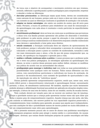 de troca com o objetivo de acompanhar o movimento evolutivo em que vivemos,
        revendo, refletindo e aperfeiçoando a prática pedagógica para compreender, respeitar
        e atender a todas as diferenças;
      • derrubar preconceitos: as diferenças sejam quais forem, devem ser consideradas
        como naturais do ser humano, porque cada um é único e deve ser visto como tal em
        um contexto no qual as diferenças conduzem à igualdade de aceitação e de inclusão;
      • adaptar ou inovar estratégias: não existe um modelo de ensino que dê certo para
        todos. Portanto, a busca do professor para estabelecer um canal de comunicação e
        de aprendizagem com cada aluno é constante e muito particular às especificidades
        de cada um;
      • envolvimento profissional: deve-se levar em conta que os problemas que porventura
        o aluno e/ou sua família possam apresentar não podem ser abarcados e resolvidos
        pelo professor ou pela escola, porque o papel da educação é criar condições para
        que a criança construa conhecimentos e se desenvolva enquanto cidadão conhecendo
        seus deveres e aprendendo a lutar pelos seus direitos;
      • estudo constante: a formação continuada deve ser objetivo de aprimoramento de
        todo professor, porque o educador deve acompanhar o processo de evolução global,
        colocando a educação passo a passo no contexto de modernidade, tornando-a cada
        vez mais interessante para o aluno, a fim de que ele possa compreender que, na
        escola, ele aperfeiçoa sua bagagem e aprende para a vida;
      • análise e reflexão contínuas sobre a prática: é nesse processo que o professor pode
        ver e rever sua prática pedagógica, as estratégias aplicadas na aprendizagem dos
        alunos, os erros e acertos desse processo para melhor definir, retomar ou modificar
        sua prática de acordo com as necessidades dos alunos;
      • predisposição para enxergar o indivíduo real com todas as suas potencialidades e
        possibilidades como qualquer outro ser humano. Todos somos diferentes uns dos
        outros, com características particulares e individuais em busca de aceitação, de
        parceria e de reconhecimento, num contexto de igualdade de oportunidades e não
        de reprodução em série de “indivíduos iguais”.
      Outras poderão apresentar comprometimento cognitivo, sendo que, nesse caso, seria
muito difícil prever o desenvolvimento relacionado à aprendizagem formal, necessitando
portanto, o aluno, de atendimento institucional. Há também, aquelas que muito lentamente
poderão alcançar a alfabetização funcional que poderá ser aplicada em situações simples como,
por exemplo, a leitura de uma rota de ônibus, nome de um remédio, escrita de recados breves.
      Todo cuidado deverá ser tomado para não se incorrer em nenhum tipo de injustiça,
porque a gravidade motora que a criança pode apresentar muitas vezes não quer dizer que
tenha o mesmo grau de comprometimento cognitivo. Aquela criança que não anda, não fala,
não controla os esfíncteres, não escreve poderá ter sua capacidade cognitiva preservada e,
conseqüentemente, boas condições para aprender, ao passo que aquela que é independente,
que tem condições de fala e possibilidade motora de escrita poderá ter muita dificuldade ou
até um comprometimento mais sério para aprendizagem.
      Até o presente momento poucos são os casos de alunos com problemas neurológicos
que conseguem progresso escolar para atingir o ensino médio e a universidade. As causas
têm origem diversas, que variam desde limitações próprias do quadro neurológico até falta



 76                                   DIFICULDADES DE COMUNICAÇÃO E SINALIZAÇÃO • DEFICIÊNCIA FÍSICA
 