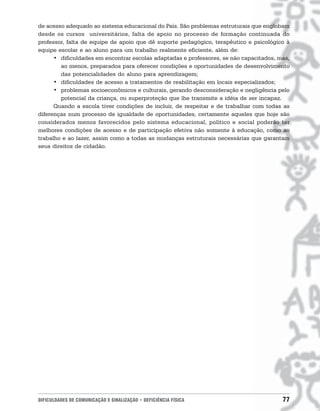 de acesso adequado ao sistema educacional do País. São problemas estruturais que englobam
desde os cursos universitários, falta de apoio no processo de formação continuada do
professor, falta de equipe de apoio que dê suporte pedagógico, terapêutico e psicológico à
equipe escolar e ao aluno para um trabalho realmente eficiente, além de:
      • dificuldades em encontrar escolas adaptadas e professores, se não capacitados, mas,
        ao menos, preparados para oferecer condições e oportunidades de desenvolvimento
        das potencialidades do aluno para aprendizagem;
      • dificuldades de acesso a tratamentos de reabilitação em locais especializados;
      • problemas socioeconômicos e culturais, gerando desconsideração e negligência pelo
        potencial da criança, ou superproteção que lhe transmite a idéia de ser incapaz.
      Quando a escola tiver condições de incluir, de respeitar e de trabalhar com todas as
diferenças num processo de igualdade de oportunidades, certamente aqueles que hoje são
considerados menos favorecidos pelo sistema educacional, político e social poderão ter
melhores condições de acesso e de participação efetiva não somente à educação, como ao
trabalho e ao lazer, assim como a todas as mudanças estruturais necessárias que garantam
seus direitos de cidadão.




DIFICULDADES DE COMUNICAÇÃO E SINALIZAÇÃO • DEFICIÊNCIA FÍSICA                          77
 