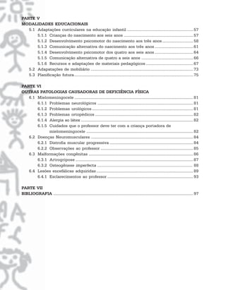 PARTE V
MODALIDADES EDUCACIONAIS
   5.1 Adaptações curriculares na educação infantil ............................................................ 57
       5.1.1 Crianças do nascimento aos seis anos ............................................................... 57
       5.1.2 Desenvolvimento psicomotor do nascimento aos três anos ............................ 58
       5.1.3 Comunicação alternativa do nascimento aos três anos ................................... 61
       5.1.4 Desenvolvimento psicomotor dos quatro aos seis anos ................................... 64
       5.1.5 Comunicação alternativa de quatro a seis anos ............................................... 66
       5.1.6 Recursos e adaptações de materiais pedagógicos ........................................... 67
   5.2 Adapatações de mobiliário ............................................................................................. 73
   5.3 Planificação futura ............................................................................................................ 75

PARTE VI
OUTRAS PATOLOGIAS CAUSADORAS DE DEFICIÊNCIA FÍSICA
   6.1 Mielomeningocele ............................................................................................................ 81
       6.1.1 Problemas neurológicos ....................................................................................... 81
       6.1.2 Problemas urológicos ............................................................................................ 81
       6.1.3 Problemas ortopédicos ......................................................................................... 82
       6.1.4 Alergia ao látex ...................................................................................................... 82
       6.1.5 Cuidados que o professor deve ter com a criança portadora de
             mielomeningocele ................................................................................................. 82
   6.2 Doenças Neuromusculares ............................................................................................. 84
       6.2.1 Distrofia muscular progressiva ............................................................................ 84
       6.2.2 Observações ao professor .................................................................................... 85
   6.3 Malformações congênitas ............................................................................................... 86
       6.3.1 Artrogripose ........................................................................................................... 87
       6.3.2 Osteogênese imperfecta ........................................................................................ 88
   6.4 Lesões encefálicas adquiridas ........................................................................................ 89
       6.4.1 Esclarecimentos ao professor .............................................................................. 93

PARTE VII
BIBLIOGRAFIA ............................................................................................................................... 97
 