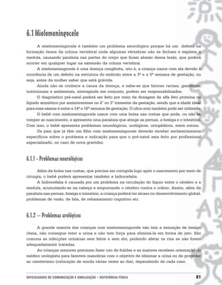 6.1 Mielomeningocele
      A mielomeningocele é também um problema neurológico porque há um defeito na
formação óssea da coluna vertebral onde algumas vértebras não se fecham e expõem a
medula, causando paralisia nas partes do corpo que ficam abaixo dessa lesão, que poderá
ocorrer em qualquer lugar na extensão da coluna vertebral.
      A mielomeningocele é uma doença congênita, isto é, a criança nasce com ela devido à
ocorrência de um defeito na estrutura do embrião entre a 3ª e a 5ª semana de gestação, ou
seja, antes da mulher saber que está grávida.
      Ainda não se conhece a causa da doença, e sabe-se que fatores raciais, genéticos,
nutricionais e ambientais, interagindo em conjunto, podem ser responsabilizados.
      O diagnóstico pré-natal poderá ser feito por meio da dosagem de alfa feto proteína no
líquido amniótico por aminiocentese no 2° ou 3° trimestre da gestação, sendo que a idade ideal
para esse exame é entre a 14ª e 16ª semana de gestação. O ultra-som também pode ser utilizado.
      O bebê com mielomeningocele nasce com uma bolsa nas costas que pode, ou não se
romper ao nascimento, e apresenta uma paralisia que atinge as pernas, a bexiga e o intestino.
Com isso, o bebê apresenta problemas neurológicos, urológicos, ortopédicos, entre outros.
      Os pais que já têm um filho com mielomeningocele deverão receber esclarecimentos
específicos sobre o problema e indicação para que o pré-natal seja feito por profissional
especializado, no caso de nova gravidez.



6.1.1 - Problemas neurológicos
      Além da bolsa nas costas, que precisa ser corrigida logo após o nascimento por meio de
cirurgia, o bebê poderá apresentar também a hidrocefalia.
      A hidrocefalia é causada por um problema na circulação do líquor entre o cérebro e a
medula, acumulando-se na cabeça e empurrando o cérebro contra o crânio. Assim, além da
paralisia nas pernas, bexiga e intestino, a criança poderá ter atraso no desenvolvimento global,
problemas de visão, de fala, de rebaixamento cognitivo etc.



6.1.2 – Problemas urológicos
     A grande maioria das crianças com mielomeningocele não tem a sensação de bexiga
cheia, não consegue reter a urina e não tem força para eliminá-la em forma de jato. São
comuns as infecções urinárias sem febre e sem dor, podendo afetar os rins se não forem
adequadamente tratadas.
     As crianças menores precisam fazer uso de fraldas e as maiores recebem orientação do
médico urologista para fazerem manobras com o objetivo de eliminar a urina ou de proceder
ao cateterismo (colocação de sonda várias vezes ao dia), dependendo de cada caso.


DIFICULDADES DE COMUNICAÇÃO E SINALIZAÇÃO • DEFICIÊNCIA FÍSICA                               81
 