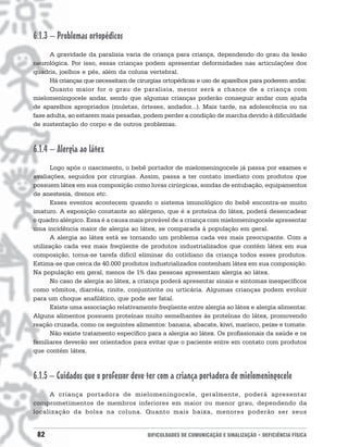 6.1.3 – Problemas ortopédicos
      A gravidade da paralisia varia de criança para criança, dependendo do grau da lesão
neurológica. Por isso, essas crianças podem apresentar deformidades nas articulações dos
quadris, joelhos e pés, além da coluna vertebral.
      Há crianças que necessitam de cirurgias ortopédicas e uso de aparelhos para poderem andar.
      Quanto maior for o grau de paralisia, menor será a chance de a criança com
mielomeningocele andar, sendo que algumas crianças poderão conseguir andar com ajuda
de aparelhos apropriados (muletas, órteses, andador...). Mais tarde, na adolescência ou na
fase adulta, ao estarem mais pesadas, podem perder a condição de marcha devido à dificuldade
de sustentação do corpo e de outros problemas.



6.1.4 – Alergia ao látex
       Logo após o nascimento, o bebê portador de mielomeningocele já passa por exames e
avaliações, seguidos por cirurgias. Assim, passa a ter contato imediato com produtos que
possuem látex em sua composição como luvas cirúrgicas, sondas de entubação, equipamentos
de anestesia, drenos etc.
       Esses eventos acontecem quando o sistema imunológico do bebê encontra-se muito
imaturo. A exposição constante ao alérgeno, que é a proteína do látex, poderá desencadear
o quadro alérgico. Essa é a causa mais provável de a criança com mielomeningocele apresentar
uma incidência maior de alergia ao látex, se comparada à população em geral.
       A alergia ao látex está se tornando um problema cada vez mais preocupante. Com a
utilização cada vez mais freqüente de produtos industrializados que contém látex em sua
composição, torna-se tarefa difícil eliminar do cotidiano da criança todos esses produtos.
Estima-se que cerca de 40.000 produtos industrializados contenham látex em sua composição.
Na população em geral, menos de 1% das pessoas apresentam alergia ao látex.
       No caso de alergia ao látex, a criança poderá apresentar sinais e sintomas inespecíficos
como vômitos, diarréia, rinite, conjuntivite ou urticária. Algumas crianças podem evoluir
para um choque anafilático, que pode ser fatal.
       Existe uma associação relativamente freqüente entre alergia ao látex e alergia alimentar.
Alguns alimentos possuem proteínas muito semelhantes às proteínas do látex, promovendo
reação cruzada, como os seguintes alimentos: banana, abacate, kiwi, marisco, peixe e tomate.
       Não existe tratamento específico para a alergia ao látex. Os profissionais da saúde e os
familiares deverão ser orientados para evitar que o paciente entre em contato com produtos
que contém látex.



6.1.5 – Cuidados que o professor deve ter com a criança portadora de mielomeningocele
     A criança por tadora de mielomeningocele, geralmente, poderá apresentar
comprometimentos de membros inferiores em maior ou menor grau, dependendo da
localização da bolsa na coluna. Quanto mais baixa, menores poderão ser seus


 82                                     DIFICULDADES DE COMUNICAÇÃO E SINALIZAÇÃO • DEFICIÊNCIA FÍSICA
 