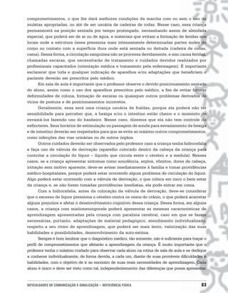 comprometimentos, o que lhe dará melhores condições da marcha com ou sem o uso de
muletas apropriadas, ou até de ser usuária de cadeiras de rodas. Nesse caso, essa criança
permanecerá na posição sentada por tempo prolongado, necessitando assim de almofada
especial, que poderá ser de ar ou de água, e materiais que evitam a formação de feridas nos
locais onde a estrutura óssea pressiona mais intensamente determinadas partes moles do
corpo no contato com a superfície dura onde está sentada ou deitada (cadeira de rodas,
cama). Dessa forma, a circulação sanguínea não se processa devidamente, e isso causa feridas,
chamadas escaras, que necessitarão de tratamento e cuidados devidos realizados por
profissionais capacitados (orientação médica e tratamento pela enfermagem). É importante
esclarecer que toda e qualquer indicação de aparelhos e/ou adaptações que beneficiem o
paciente deverão ser prescritos pelo médico.
       Em sala de aula é importante que o professor observe o devido posicionamento sentado
do aluno, assim como o uso dos aparelhos prescritos pelo médico, a fim de evitar futuras
deformidades de coluna, formação de escaras ou quaisquer outros problemas derivados de
vícios de postura e de posicionamentos incorretos.
       Geralmente, essa será uma criança usuária de fraldas, porque ela poderá não ter
sensibilidade para perceber que, a bexiga e/ou o intestino estão cheios e o momento de
esvaziá-los fazendo uso do banheiro. Nesse caso, dizemos que ela não tem controle de
esfíncteres. Seus horários de estimulação ou passagem de sonda para esvaziamento da bexiga
e de intestino deverão ser respeitados para que se evite ao máximo outros comprometimentos,
como infecções das vias urinárias ou de outros órgãos.
       Outros cuidados deverão ser observados pelo professor caso a criança tenha hidrocefalia
e faça uso de válvula de derivação (aparelho colocado dentro da cabeça da criança para
controlar a circulação do líquor – líquido que circula entre o cérebro e a medula). Nesses
casos, se a criança apresentar sintomas como sonolência, enjôos, vômitos, dores de cabeça,
irritação sem motivo aparente, deve-se avisar imediatamente à família e tomar providências
médico-hospitalares, porque poderá estar ocorrendo algum problema de circulação do líquor.
Algo poderá estar ocorrendo com a válvula de derivação, o que coloca em risco o bem estar
da criança e, se não forem tomadas providências imediatas, ela pode entrar em coma.
       Com a hidrocefalia, antes da colocação da válvula de derivação, deve-se considerar
que o excesso de líquor pressiona o cérebro contra os ossos do crânio, o que poderá acarretar
alguns prejuízos e afetar o desenvolvimento cognitivo dessa criança. Dessa forma, em alguns
casos, a criança com mielomeningocele poderá apresentar as mesmas características de
aprendizagem apresentadas pela criança com paralisia cerebral, caso em que se fazem
necessárias, portanto, adaptações de material pedagógico, atendimento individualizado,
respeito a seu ritmo de aprendizagem, que poderá ser mais lento, valorização das suas
habilidades e possibilidades, desenvolvimento da auto-estima.
       Sempre é bom lembrar que o diagnóstico médico, tão somente, não é suficiente para traçar o
perfil de comprometimentos que afetarão a aprendizagem da criança. É muito importante que o
professor tenha o máximo cuidado para observar cada aluno na rotina de sala de aula e se dedique
a conhecer individualmente, de forma devida, a cada um, diante de suas prováveis dificuldades e
habilidades, com o objetivo de ir ao encontro de suas reais necessidades de aprendizagem. Cada
aluno é único e deve ser visto como tal, independentemente das diferenças que possa apresentar.


DIFICULDADES DE COMUNICAÇÃO E SINALIZAÇÃO • DEFICIÊNCIA FÍSICA                                83
 