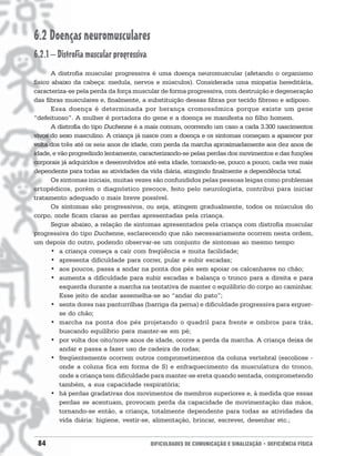 6.2 Doenças neuromusculares
6.2.1 – Distrofia muscular progressiva
       A distrofia muscular progressiva é uma doença neuromuscular (afetando o organismo
físico abaixo da cabeça: medula, nervos e músculos). Considerada uma miopatia hereditária,
caracteriza-se pela perda da força muscular de forma progressiva, com destruição e degeneração
das fibras musculares e, finalmente, a substituição dessas fibras por tecido fibroso e adiposo.
       Essa doença é determinada por herança cromossômica porque existe um gene
“defeituoso”. A mulher é portadora do gene e a doença se manifesta no filho homem.
       A distrofia do tipo Duchenne é a mais comum, ocorrendo um caso a cada 3.300 nascimentos
vivos do sexo masculino. A criança já nasce com a doença e os sintomas começam a aparecer por
volta dos três até os seis anos de idade, com perda da marcha aproximadamente aos dez anos de
idade, e vão progredindo lentamente, caracterizando-se pelas perdas dos movimentos e das funções
corporais já adquiridos e desenvolvidos até esta idade, tornando-se, pouco a pouco, cada vez mais
dependente para todas as atividades da vida diária, atingindo finalmente a dependência total.
       Os sintomas iniciais, muitas vezes são confundidos pelas pessoas leigas como problemas
ortopédicos, porém o diagnóstico precoce, feito pelo neurologista, contribui para iniciar
tratamento adequado o mais breve possível.
       Os sintomas são progressivos, ou seja, atingem gradualmente, todos os músculos do
corpo, onde ficam claras as perdas apresentadas pela criança.
       Segue abaixo, a relação de sintomas apresentados pela criança com distrofia muscular
progressiva do tipo Duchenne, esclarecendo que não necessariamente ocorrem nesta ordem,
um depois do outro, podendo observar-se um conjunto de sintomas ao mesmo tempo:
       • a criança começa a cair com freqüência e muita facilidade;
       • apresenta dificuldade para correr, pular e subir escadas;
       • aos poucos, passa a andar na ponta dos pés sem apoiar os calcanhares no chão;
       • aumenta a dificuldade para subir escadas e balança o tronco para a direita e para
          esquerda durante a marcha na tentativa de manter o equilíbrio do corpo ao caminhar.
          Esse jeito de andar assemelha-se ao “andar do pato”;
       • sente dores nas panturrilhas (barriga da perna) e dificuldade progressiva para erguer-
          se do chão;
       • marcha na ponta dos pés projetando o quadril para frente e ombros para trás,
          buscando equilíbrio para manter-se em pé;
       • por volta dos oito/nove anos de idade, ocorre a perda da marcha. A criança deixa de
          andar e passa a fazer uso de cadeira de rodas;
       • freqüentemente ocorrem outros comprometimentos da coluna vertebral (escoliose -
          onde a coluna fica em forma de S) e enfraquecimento da musculatura do tronco,
          onde a criança tem dificuldade para manter-se ereta quando sentada, comprometendo
          também, a sua capacidade respiratória;
       • há perdas gradativas dos movimentos de membros superiores e, à medida que essas
          perdas se acentuam, provocam perda da capacidade de movimentação das mãos,
          tornando-se então, a criança, totalmente dependente para todas as atividades da
          vida diária: higiene, vestir-se, alimentação, brincar, escrever, desenhar etc.;


 84                                      DIFICULDADES DE COMUNICAÇÃO E SINALIZAÇÃO • DEFICIÊNCIA FÍSICA
 
