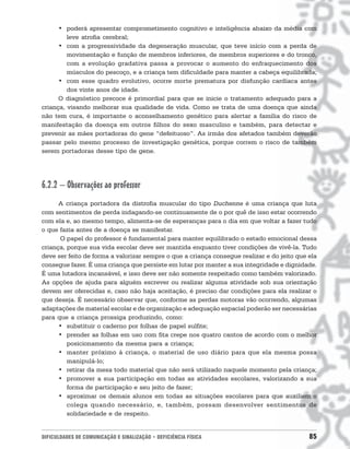 • poderá apresentar comprometimento cognitivo e inteligência abaixo da média com
         leve atrofia cerebral;
      • com a progressividade da degeneração muscular, que teve início com a perda de
         movimentação e função de membros inferiores, de membros superiores e do tronco,
         com a evolução gradativa passa a provocar o aumento do enfraquecimento dos
         músculos do pescoço, e a criança tem dificuldade para manter a cabeça equilibrada;
      • com esse quadro evolutivo, ocorre morte prematura por disfunção cardíaca antes
         dos vinte anos de idade.
      O diagnóstico precoce é primordial para que se inicie o tratamento adequado para a
criança, visando melhorar sua qualidade de vida. Como se trata de uma doença que ainda
não tem cura, é importante o aconselhamento genético para alertar a família do risco de
manifestação da doença em outros filhos do sexo masculino e também, para detectar e
prevenir as mães portadoras do gene “defeituoso”. As irmãs dos afetados também deverão
passar pelo mesmo processo de investigação genética, porque correm o risco de também
serem portadoras desse tipo de gene.




6.2.2 – Observações ao professor
      A criança portadora da distrofia muscular do tipo Duchenne é uma criança que luta
com sentimentos de perda indagando-se continuamente de o por quê de isso estar ocorrendo
com ela e, ao mesmo tempo, alimenta-se de esperanças para o dia em que voltar a fazer tudo
o que fazia antes de a doença se manifestar.
      O papel do professor é fundamental para manter equilibrado o estado emocional dessa
criança, porque sua vida escolar deve ser mantida enquanto tiver condições de vivê-la. Tudo
deve ser feito de forma a valorizar sempre o que a criança consegue realizar e do jeito que ela
consegue fazer. É uma criança que persiste em lutar por manter a sua integridade e dignidade.
É uma lutadora incansável, e isso deve ser não somente respeitado como também valorizado.
As opções de ajuda para alguém escrever ou realizar alguma atividade sob sua orientação
devem ser oferecidas e, caso não haja aceitação, é preciso dar condições para ela realizar o
que deseja. É necessário observar que, conforme as perdas motoras vão ocorrendo, algumas
adaptações de material escolar e de organização e adequação espacial poderão ser necessárias
para que a criança prossiga produzindo, como:
      • substituir o caderno por folhas de papel sulfite;
      • prender as folhas em uso com fita crepe nos quatro cantos de acordo com o melhor
         posicionamento da mesma para a criança;
      • manter próximo à criança, o material de uso diário para que ela mesma possa
         manipulá-lo;
      • retirar da mesa todo material que não será utilizado naquele momento pela criança;
      • promover a sua participação em todas as atividades escolares, valorizando a sua
         forma de participação e seu jeito de fazer;
      • aproximar os demais alunos em todas as situações escolares para que auxiliem o
         colega quando necessário, e, também, possam desenvolver sentimentos de
         solidariedade e de respeito.


DIFICULDADES DE COMUNICAÇÃO E SINALIZAÇÃO • DEFICIÊNCIA FÍSICA                              85
 