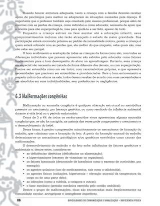 Quando houver estrutura adequada, tanto a criança com a família deverão receber
apoio de psicólogos para melhor se adaptarem às situações causadas pela doença. É
importante que o professor também seja orientado pelo mesmo profissional, porque além de
conviver com as perdas da criança, como indivíduo e como educador, necessita de apoio que
o oriente para não superprotegê-la, mas para ajudá-la a ser feliz, apesar de tudo.
      Enquanto a criança estiver na fase escolar até a educação infantil, seus
comprometimentos motores não terão alcançado o estado de maior gravidade. Sua
participação estará ocorrendo próxima ao padrão de normalidade motora, porém a criança é
quem estará sofrendo com as perdas que, ela melhor do que ninguém, sabe quais são, mas
não sabe seu porquê.
      O bom acolhimento e aceitação de todas as crianças da forma como são, com todas as
diferenças individuais que possam apresentar são sabidos pelo educador como fatores
fundamentais para o bom desempenho do aluno na aprendizagem. Portanto, essa criança
em especial não necessita ser tratada de forma diferente das demais, ou com superproteção.
Precisa ser entendida como um ser único, com características próprias, e que apresenta
necessidades que precisam ser entendidas e providenciadas. Para o bom entrosamento e
respeito mútuo dos alunos na sala, todos devem receber de acordo com suas necessidades e
ser atendidos em suas individualidades, sem preferências ou negligências.




6.3 Malformações congênitas
     Malformação ou anomalia congênita é qualquer alteração estrutural ou metabólica
presente no nascimento, por herança genética, ou como resultado da influência ambiental
durante a vida fetal ou o período embrionário.
     Cerca de 3 a 4% de todos os recém-nascidos vivos apresentam alguma anomalia
congênita que, se não for corrigida, na maioria das vezes pode comprometer o crescimento e
o desenvolvimento do bebê.
     Dessa forma, é preciso compreender minuciosamente os mecanismos de formação do
embrião, que culminam com a formação do feto. A partir da formação anormal do embrião
determinam-se os mecanismos patológicos e/ou genéticos envolvidos como causas das
malformações.
     O desenvolvimento do embrião e do feto sofre influências de fatores genéticos e
ambientais e, dentre estes, considera-se:
     • as deficiências dietéticas (deficiências na alimentação);
     • a hipervitaminose (excesso de vitaminas no organismo);
     • os fatores hormonais (descontrole de hormônios como o excesso de corticóides, por
        exemplo);
     • os agentes químicos (uso de medicamentos, tais como a talidomida);
     • os agentes físicos (radiações, hipertermia – elevação anormal da temperatura do
        corpo ou de uma parte dele);
     • as infecções (como a rubéola, a catapora e outras);
     • o fator mecânico (pressão mecânica exercida pelo cordão umbilical).
     Dentre o grupo de malformações, duas são encontradas mais freqüentemente na
comunidade escolar: artrogripose e osteogênese imperfecta.

 86                                  DIFICULDADES DE COMUNICAÇÃO E SINALIZAÇÃO • DEFICIÊNCIA FÍSICA
 