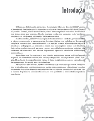 Introdução
      O Ministério da Educação, por meio da Secretaria de Educação Especial (SEESP), sentiu
a necessidade de elaborar um documento sobre educação de crianças com deficiência física e/
ou paralisia cerebral, devido à demanda da política de educação que vem sendo desenvolvida
nos últimos anos, que tem como filosofia construir escolas que atendam a todos os alunos,
removendo as barreiras de exclusão do sistema educacional.
      Diante desse fato, a SEESP reuniu especialistas de diferentes entidades, governamentais
e não-governamentais, e representantes de universidades, que trabalharam de maneira
integrada na elaboração desse documento. Ele tem por objetivo apresentar estratégias e
orientações pedagógicas aos sistemas de ensino para a educação de alunos com deficiência
física e/ou paralisia cerebral, as quais causam necessidades educacionais especiais que
interferem na dinâmica da sala de aula, prejudicando o processo de ensino e aprendizagem
desses alunos.
      Além disso, esse documento traz uma reflexão a respeito da equipe multi-profissional,
sugerida nas Diretrizes Nacionais para Educação Especial na Educação Básica (Brasil, 2001,
pág. 34). A função desses profissionais é atuar de forma complementar para que o atendimento
às necessidades dos alunos, se torne mais eficaz.
      A Resolução CNE/CEB nº 02, de 14 de setembro de 2001, em seus artigos 10 e 14, estabelece
que os atendimentos complementares aos alunos com necessidades educacionais especiais
poderão ser realizados pela equipe multiprofissional por meio de convênios ou parcerias, com
o objetivo de garantir o atendimento adequado e de qualidade às necessidades específicas
dos alunos.




DIFICULDADES DE COMUNICAÇÃO E SINALIZAÇÃO • DEFICIÊNCIA FÍSICA                               7
 
