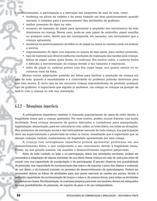 o posicionamento, a participação e a execução das propostas de sala de aula, como:
      • mudança na altura da cadeira e da mesa visando um bom posicionamento quando
         sentado, e também para o processamento das atividades de grafismo;
      • melhor preensão do lápis na mão;
      • aumento do tamanho do papel para aproveitar a amplidão dos movimentos da mão
         dominante na criança. Nesse caso, pode-se usar papel de embrulho, papel manilha
         ou qualquer outro, desde que ele corresponda, em tamanho, aos movimentos que a
         criança apresenta;
      • mudança no posicionamento da folha ou do papel na mesa ou carteira onde irá realizar
         a escrita;
      • engrossamento do lápis com espuma ou massa do tipo epóxi, para melhor preensão;
      • tipo de material que oferece melhores condições de realização das tarefas pela criança:
         folhas de papel, sejam quais forem, ou cadernos. Em muitos casos, o caderno limita
         e dificulta a movimentação da criança devido a seu tamanho e espessura;
      • folha de papel ou caderno presos com fita crepe larga, nos quatro cantos ou no
         contorno total da folha.
      Muitas outras adaptações poderão ser feitas para facilitar a produção da criança em
sala de aula, quando a sensibilidade e a criatividade do professor poderão direcionar para
que isso ocorra. É certo que se ele encontra criança impossibilitada de produzir qualquer
tipo de grafismo, é importante que alguém (o professor, um colega) se coloque na posição de
fazê-lo com a criança ou sob sua orientação.




6.3.2 – Osteogênese imperfecta
       A osteogênese imperfecta também é chamada popularmente de ossos de vidro devido à
fragilidade óssea que a criança apresenta. Por esse motivo, podem ocorrer fraturas com muita
facilidade. Essa criança necessita de gestos delicados e cuidadosos para manipulação,
higienização, alimentação, para ser colocada no colo, enfim, no trato diário, em todas as situações.
Nos momentos de interação social e das brincadeiras naturais de toda criança, sua participação
deve ser supervisionada e preservada de todos os riscos, ressaltando que é importante que as
demais crianças tenham conhecimento da fragilidade apresentada por esta colega.
       A criança com osteogênese imperfecta poderá apresentar problemas em seu
desenvolvimento físico, o que compromete o seu crescimento devido à fragilidade óssea.
Porém, na sua grande maioria, ela mantém o desenvolvimento cognitivo preservado.
       Além de todo cuidado no lidar e na participação diária nas atividades escolares, poderá ser
necessária a adaptação de alguns materiais de uso diário dessa criança em sala de aula para estar de
acordo com sua capacidade de manipulação e de participação. É preciso observar sua possibilidade
de preensão, sua capacidade de movimentação das mãos e de suportar o peso dos objetos e materiais
de uso diário, e do material concreto no processo de desenvolvimento da aprendizagem. Poderá ser
necessário dobrar as folhas de atividades para que possa executar as tarefas por partes, devido à
reduzida capacidade de movimentação de braços e mãos e, da mesma forma, para todas as atividades
propostas em classe. Na alimentação, os materiais próprios para esse uso também devem ser adequados
às suas possibilidades de preensão, de suporte do peso e de uso independente.


 88                                      DIFICULDADES DE COMUNICAÇÃO E SINALIZAÇÃO • DEFICIÊNCIA FÍSICA
 